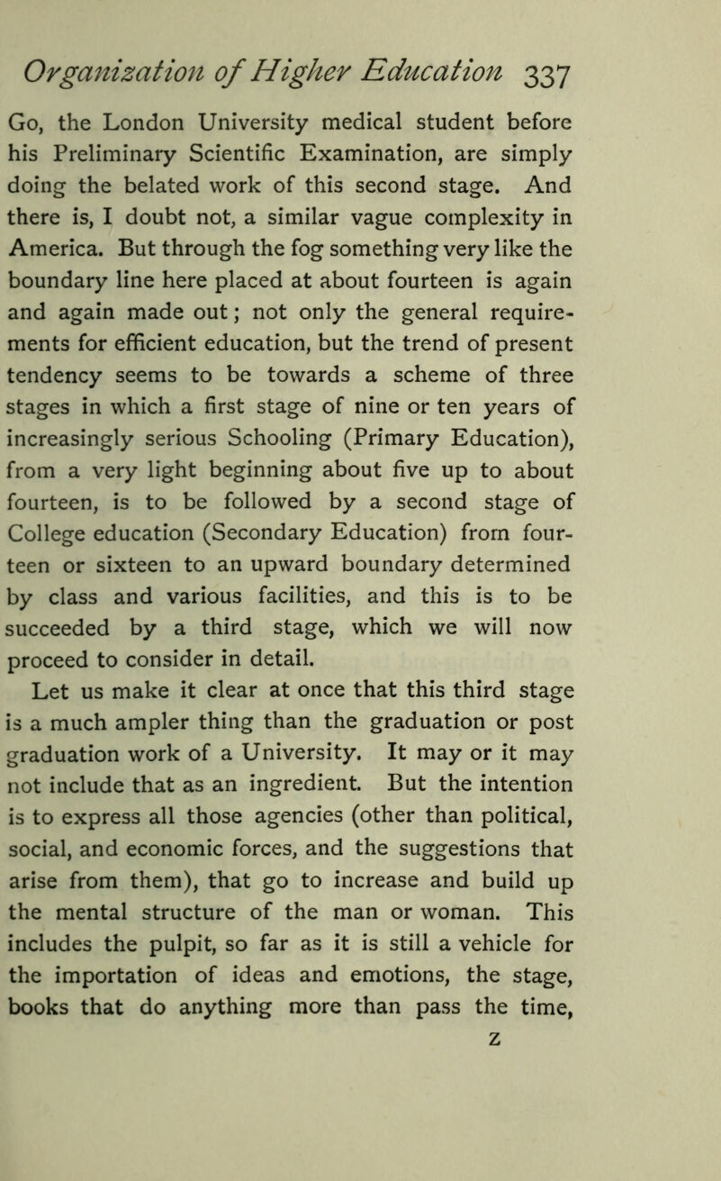 Go, the London University medical student before his Preliminary Scientific Examination, are simply doing the belated work of this second stage. And there is, I doubt not, a similar vague complexity in America. But through the fog something very like the boundary line here placed at about fourteen is again and again made out; not only the general require- ments for efficient education, but the trend of present tendency seems to be towards a scheme of three stages in which a first stage of nine or ten years of increasingly serious Schooling (Primary Education), from a very light beginning about five up to about fourteen, is to be followed by a second stage of College education (Secondary Education) from four- teen or sixteen to an upward boundary determined by class and various facilities, and this is to be succeeded by a third stage, which we will now proceed to consider in detail. Let us make it clear at once that this third stage is a much ampler thing than the graduation or post graduation work of a University. It may or it may not include that as an ingredient. But the intention is to express all those agencies (other than political, social, and economic forces, and the suggestions that arise from them), that go to increase and build up the mental structure of the man or woman. This includes the pulpit, so far as it is still a vehicle for the importation of ideas and emotions, the stage, books that do anything more than pass the time, z