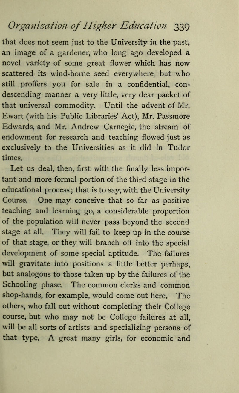 that does not seem just to the University in the past, an image of a gardener, who long ago developed a novel variety of some great flower which has now scattered its wind-borne seed everywhere but who still proffers you for sale in a confidential, con- descending manner a very little, very dear packet of that universal commodity. Until the advent of Mr. Ewart (with his Public Libraries’ Act), Mr. Passmore Edwards, and Mr. Andrew Carnegie, the stream of endowment for research and teaching flowed just as exclusively to the Universities as it did in Tudor times. Let us deal, then, first with the finally less impor- tant and more formal portion of the third stage in the educational process; that is to say, with the University Course. One may conceive that so far as positive teaching and learning go, a considerable proportion of the population will never pass beyond the second stage at all. They will fail to keep up in the course of that stage, or they will branch off into the special development of some special aptitude. The failures will gravitate into positions a little better perhaps, but analogous to those taken up by the failures of the Schooling phase. The common clerks and common shop-hands, for example, would come out here. The others, who fall out without completing their College course, but who may not be College failures at all, will be all sorts of artists and specializing persons of that type. A great many girls, for economic and