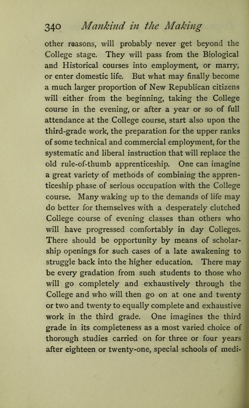 other reasons, will probably never get beyond the College stage. They will pass from the Biological and Historical courses into employment, or marry, or enter domestic life. But what may finally become a much larger proportion of New Republican citizens will either from the beginning, taking the College course in the evening, or after a year or so of full attendance at the College course, start also upon the third-grade work, the preparation for the upper ranks of some technical and commercial employment, for the systematic and liberal instruction that will replace the old rule-of-thumb apprenticeship. One can imagine a great variety of methods of combining the appren- ticeship phase of serious occupation with the College course. Many waking up to the demands of life may do better for themselves with a desperately clutched College course of evening classes than others who will have progressed comfortably in day Colleges. There should be opportunity by means of scholar- ship openings for such cases of a late awakening to struggle back into the higher education. There may be every gradation from such students to those who will go completely and exhaustively through the College and who will then go on at one and twenty or two and twenty to equally complete and exhaustive work in the third grade. One imagines the third grade in its completeness as a most varied choice of thorough studies carried on for three or four years after eighteen or twenty-one, special schools of medi-