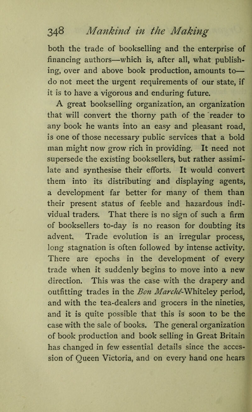 both the trade of bookselling and the enterprise of financing authors—which is, after all, what publish- ing, over and above book production, amounts to— do not meet the urgent requirements of our state, if it is to have a vigorous and enduring future. A great bookselling organization, an organization that will convert the thorny path of the reader to any book he wants into an easy and pleasant road, is one of those necessary public services that a bold man might now grow rich in providing. It need not supersede the existing booksellers, but rather assimi- late and synthesise their efforts. It would convert them into its distributing and displaying agents, a development far better for many of them than their present status of feeble and hazardous indi- vidual traders. That there is no sign of such a firm of booksellers to-day is no reason for doubting its advent. Trade evolution is an irregular process, long stagnation is often followed by intense activity. There are epochs in the development of every trade when it suddenly begins to move into a new direction. This was the case with the drapery and outfitting trades in the Bon MarchJ-Wh\to\zy period, and with the tea-dealers and grocers in the nineties, and it is quite possible that this is soon to be the case with the sale of books. The general organization of book production and book selling in Great Britain has changed in few essential details since the acces- sion of Queen Victoria, and on every hand one hears