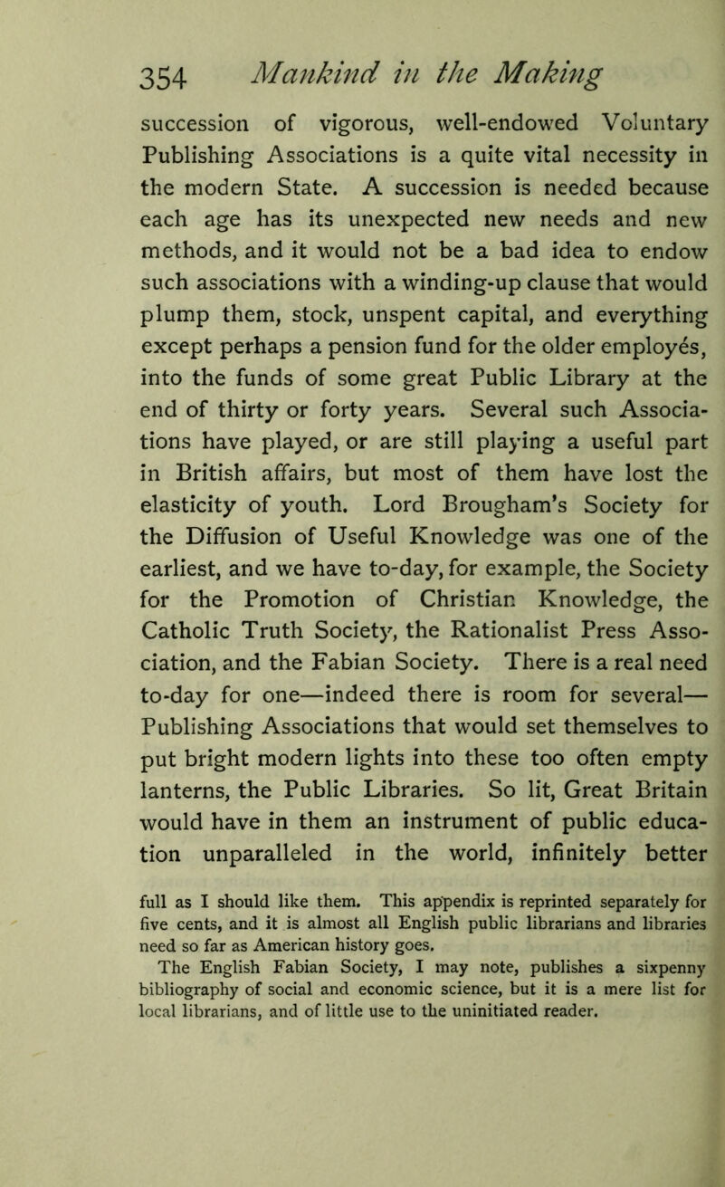 succession of vigorous, well-endowed Voluntary Publishing Associations is a quite vital necessity in the modern State. A succession is needed because each age has its unexpected new needs and new methods, and it would not be a bad idea to endow such associations with a winding-up clause that would plump them, stock, unspent capital, and everything except perhaps a pension fund for the older employes, into the funds of some great Public Library at the end of thirty or forty years. Several such Associa- tions have played, or are still playing a useful part in British affairs, but most of them have lost the elasticity of youth. Lord Brougham’s Society for the Diffusion of Useful Knowledge was one of the earliest, and we have to-day, for example, the Society for the Promotion of Christian Knowledge, the Catholic Truth Society, the Rationalist Press Asso- ciation, and the Fabian Society. There is a real need to-day for one—indeed there is room for several— Publishing Associations that would set themselves to put bright modern lights into these too often empty lanterns, the Public Libraries. So lit, Great Britain would have in them an instrument of public educa- tion unparalleled in the world, infinitely better full as I should like them. This appendix is reprinted separately for five cents, and it is almost all English public librarians and libraries need so far as American history goes. The English Fabian Society, I may note, publishes a sixpenny bibliography of social and economic science, but it is a mere list for local librarians, and of little use to the uninitiated reader.