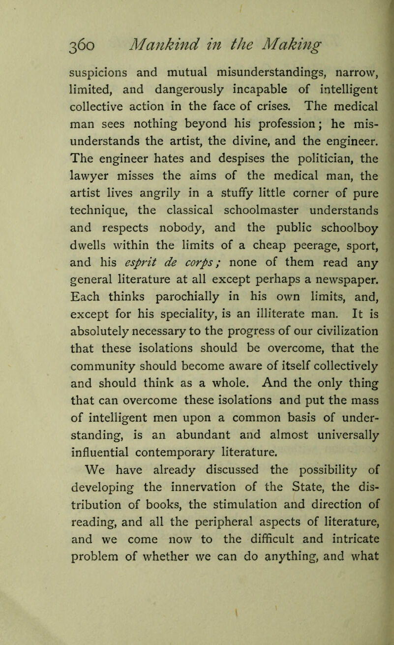 suspicions and mutual misunderstandings, narrow, limited, and dangerously incapable of intelligent collective action in the face of crises. The medical man sees nothing beyond his profession; he mis- understands the artist, the divine, and the engineer. The engineer hates and despises the politician, the lawyer misses the aims of the medical man, the artist lives angrily in a stuffy little corner of pure technique, the classical schoolmaster understands and respects nobody, and the public schoolboy dwells within the limits of a cheap peerage, sport, and his esprit de corps; none of them read any general literature at all except perhaps a newspaper. Each thinks parochially in his own limits, and, except for his speciality, is an illiterate man. It is absolutely necessary to the progress of our civilization that these isolations should be overcome, that the community should become aware of itself collectively and should think as a whole. And the only thing that can overcome these isolations and put the mass of intelligent men upon a common basis of under- standing, is an abundant and almost universally influential contemporary literature. We have already discussed the possibility of developing the innervation of the State, the dis- tribution of books, the stimulation and direction of reading, and all the peripheral aspects of literature, and we come now to the difficult and intricate problem of whether we can do anything, and what