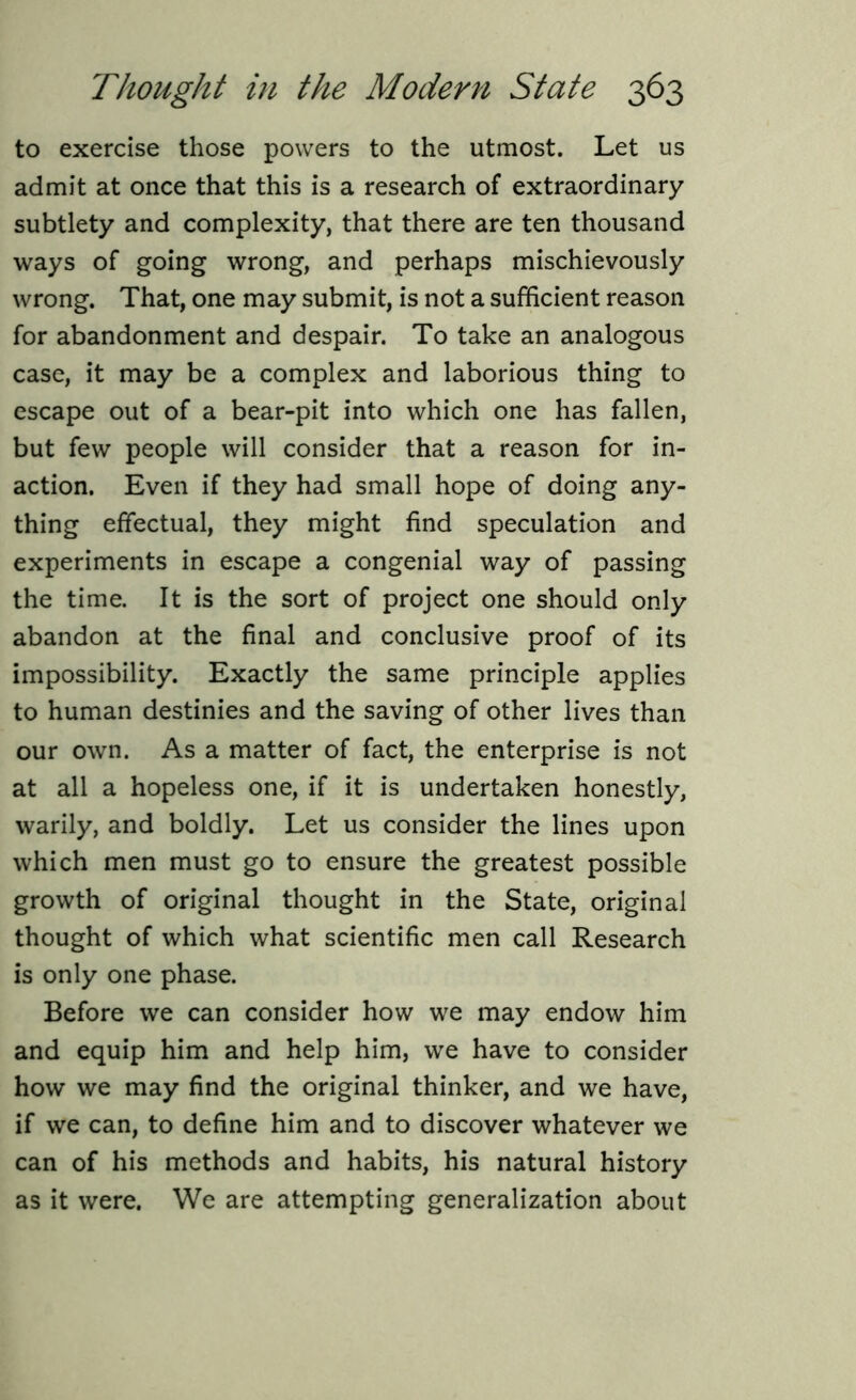 to exercise those powers to the utmost. Let us admit at once that this is a research of extraordinary subtlety and complexity, that there are ten thousand ways of going wrong, and perhaps mischievously wrong. That, one may submit, is not a sufficient reason for abandonment and despair. To take an analogous case, it may be a complex and laborious thing to escape out of a bear-pit into which one has fallen, but few people will consider that a reason for in- action. Even if they had small hope of doing any- thing effectual, they might find speculation and experiments in escape a congenial way of passing the time. It is the sort of project one should only abandon at the final and conclusive proof of its impossibility. Exactly the same principle applies to human destinies and the saving of other lives than our own. As a matter of fact, the enterprise is not at all a hopeless one, if it is undertaken honestly, warily, and boldly. Let us consider the lines upon which men must go to ensure the greatest possible growth of original thought in the State, original thought of which what scientific men call Research is only one phase. Before we can consider how we may endow him and equip him and help him, we have to consider how we may find the original thinker, and we have, if we can, to define him and to discover whatever we can of his methods and habits, his natural history as it were. We are attempting generalization about