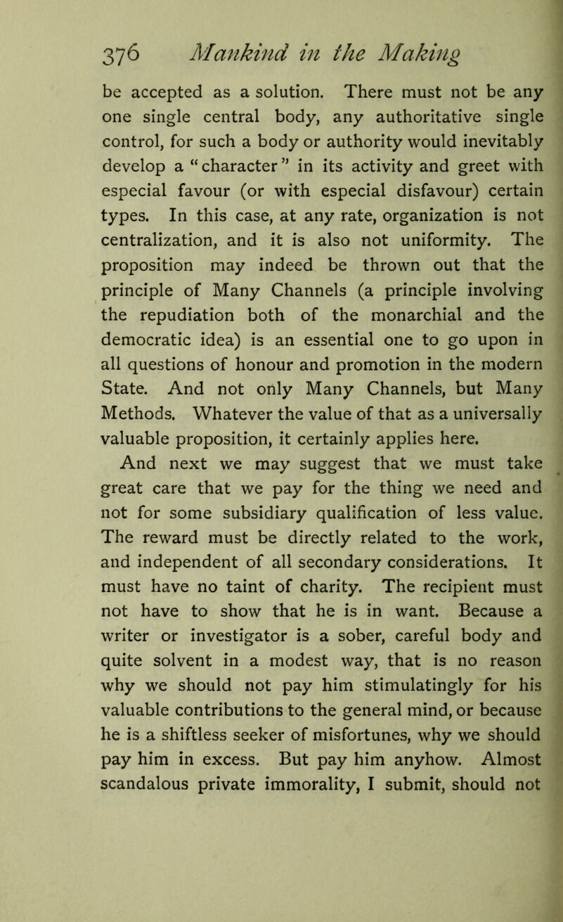 be accepted as a solution. There must not be any one single central body, any authoritative single control, for such a body or authority would inevitably develop a “ character ” in its activity and greet with especial favour (or with especial disfavour) certain types. In this case, at any rate, organization is not centralization, and it is also not uniformity. The proposition may indeed be thrown out that the principle of Many Channels (a principle involving the repudiation both of the monarchial and the democratic idea) is an essential one to go upon in all questions of honour and promotion in the modern State. And not only Many Channels, but Many Methods. Whatever the value of that as a universally valuable proposition, it certainly applies here. And next we may suggest that we must take great care that we pay for the thing we need and not for some subsidiary qualification of less value. The reward must be directly related to the work, and independent of all secondary considerations. It must have no taint of charity. The recipient must not have to show that he is in want. Because a writer or investigator is a sober, careful body and quite solvent in a modest way, that is no reason why we should not pay him stimulatingly for his valuable contributions to the general mind, or because he is a shiftless seeker of misfortunes, why we should pay him in excess. But pay him anyhow. Almost scandalous private immorality, I submit, should not