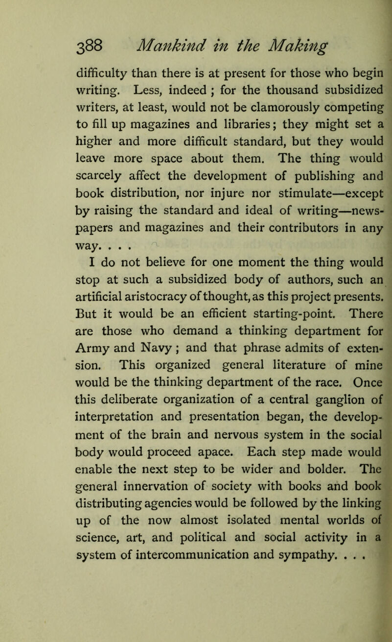 difficulty than there is at present for those who begin writing. Less, indeed ; for the thousand subsidized writers, at least, would not be clamorously competing to fill up magazines and libraries; they might set a higher and more difficult standard, but they would leave more space about them. The thing would scarcely affect the development of publishing and book distribution, nor injure nor stimulate—except by raising the standard and ideal of writing—news- papers and magazines and their contributors in any way. . . . I do not believe for one moment the thing would stop at such a subsidized body of authors, such an artificial aristocracy of thought, as this project presents. But it would be an efficient starting-point. There are those who demand a thinking department for Army and Navy ; and that phrase admits of exten- sion. This organized general literature of mine would be the thinking department of the race. Once this deliberate organization of a central ganglion of interpretation and presentation began, the develop- ment of the brain and nervous system in the social body would proceed apace. Each step made would enable the next step to be wider and bolder. The general innervation of society with books and book distributing agencies would be followed by the linking up of the now almost isolated mental worlds of science, art, and political and social activity in a system of intercommunication and sympathy. . . .