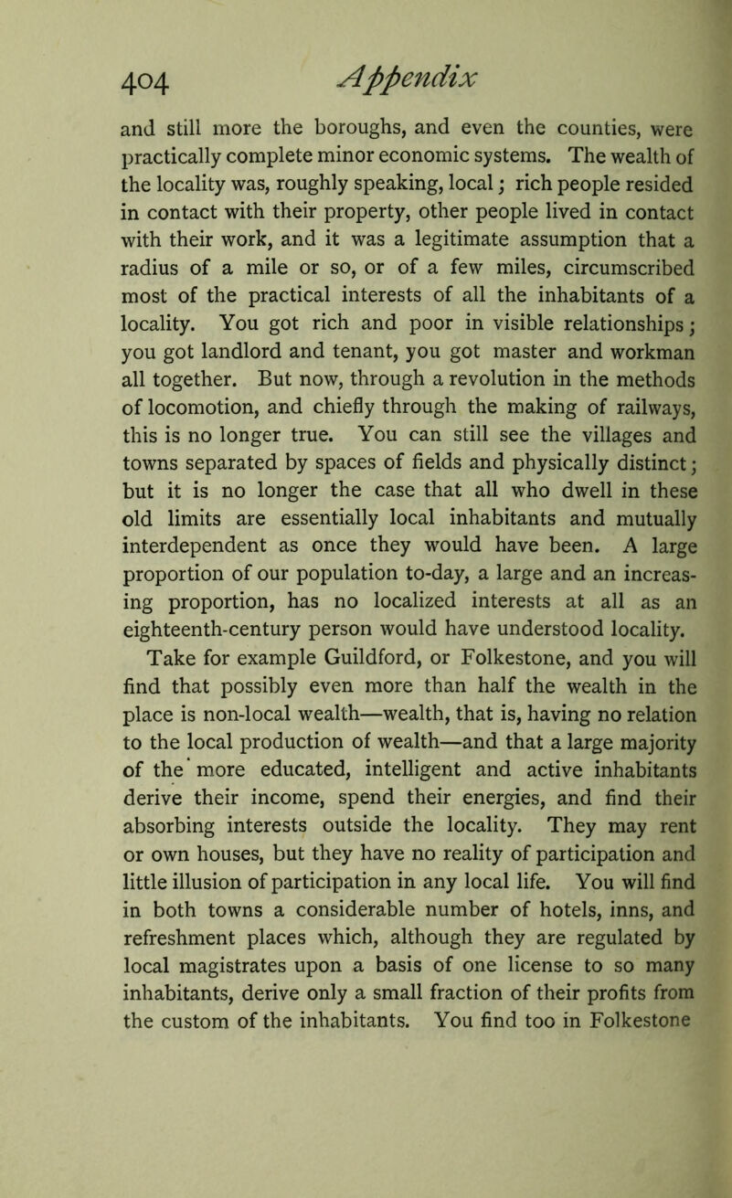 and still more the boroughs, and even the counties, were practically complete minor economic systems. The wealth of the locality was, roughly speaking, local; rich people resided in contact with their property, other people lived in contact with their work, and it was a legitimate assumption that a radius of a mile or so, or of a few miles, circumscribed most of the practical interests of all the inhabitants of a locality. You got rich and poor in visible relationships; you got landlord and tenant, you got master and workman all together. But now, through a revolution in the methods of locomotion, and chiefly through the making of railways, this is no longer true. You can still see the villages and towns separated by spaces of fields and physically distinct; but it is no longer the case that all who dwell in these old limits are essentially local inhabitants and mutually interdependent as once they would have been. A large proportion of our population to-day, a large and an increas- ing proportion, has no localized interests at all as an eighteenth-century person would have understood locality. Take for example Guildford, or Folkestone, and you will find that possibly even more than half the wealth in the place is non-local wealth—wealth, that is, having no relation to the local production of wealth—and that a large majority of the'more educated, intelligent and active inhabitants derive their income, spend their energies, and find their absorbing interests outside the locality. They may rent or own houses, but they have no reality of participation and little illusion of participation in any local life. You will find in both towns a considerable number of hotels, inns, and refreshment places which, although they are regulated by local magistrates upon a basis of one license to so many inhabitants, derive only a small fraction of their profits from the custom of the inhabitants. You find too in Folkestone