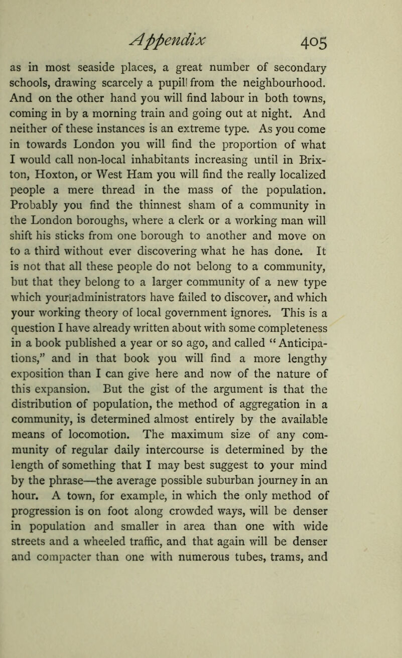 as in most seaside places, a great number of secondary schools, drawing scarcely a pupil! from the neighbourhood. And on the other hand you will find labour in both towns, coming in by a morning train and going out at night. And neither of these instances is an extreme type. As you come in towards London you will find the proportion of what I would call non-local inhabitants increasing until in Brix- ton, Hoxton, or West Ham you will find the really localized people a mere thread in the mass of the population. Probably you find the thinnest sham of a community in the London boroughs, where a clerk or a working man will shift his sticks from one borough to another and move on to a third without ever discovering what he has done. It is not that all these people do not belong to a community, but that they belong to a larger community of a new type which youriadministrators have failed to discover, and which your working theory of local government ignores. This is a question I have already written about with some completeness in a book published a year or so ago, and called “ Anticipa- tions,” and in that book you will find a more lengthy exposition than I can give here and now of the nature of this expansion. But the gist of the argument is that the distribution of population, the method of aggregation in a community, is determined almost entirely by the available means of locomotion. The maximum size of any com- munity of regular daily intercourse is determined by the length of something that I may best suggest to your mind by the phrase—the average possible suburban journey in an hour. A town, for example, in which the only method of progression is on foot along crowded ways, will be denser in population and smaller in area than one with wide streets and a wheeled traffic, and that again will be denser and compacter than one with numerous tubes, trams, and