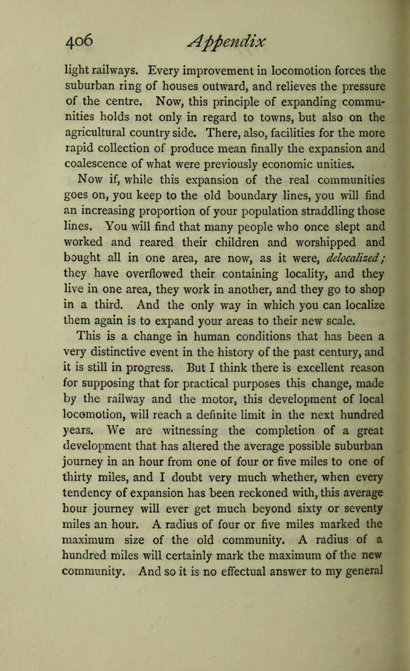 light railways. Every improvement in locomotion forces the suburban ring of houses outward, and relieves the pressure of the centre. Now, this principle of expanding commu- nities holds not only in regard to towns, but also on the agricultural country side. There, also, facilities for the more rapid collection of produce mean finally the expansion and coalescence of what were previously economic unities. Now if, while this expansion of the real communities goes on, you keep to the old boundary lines, you will find an increasing proportion of your population straddling those lines. You will find that many people who once slept and worked and reared their children and worshipped and bought all in one area, are now, as it were, delocalized; they have overflowed their containing locality, and they live in one area, they work in another, and they go to shop in a third. And the only way in which you can localize them again is to expand your areas to their new scale. This is a change in human conditions that has been a very distinctive event in the history of the past century, and it is still in progress. But I think there is excellent reason for supposing that for practical purposes this change, made by the railway and the motor, this development of local locomotion, will reach a definite limit in the next hundred years. We are witnessing the completion of a great development that has altered the average possible suburban journey in an hour from one of four or five miles to one of thirty miles, and I doubt very much whether, when every tendency of expansion has been reckoned with, this average hour journey will ever get much beyond sixty or seventy miles an hour. A radius of four or five miles marked the maximum size of the old community. A radius of a hundred miles will certainly mark the maximum of the new community. And so it is no effectual answer to my general