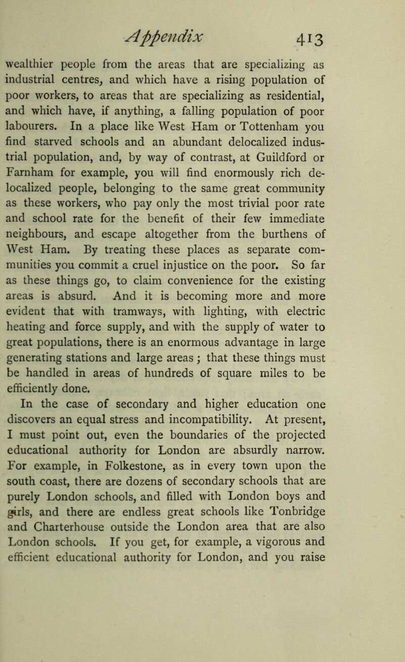 wealthier people from the areas that are specializing as industrial centres, and which have a rising population of poor workers, to areas that are specializing as residential, and which have, if anything, a falling population of poor labourers. In a place like West Ham or Tottenham you find starved schools and an abundant delocalized indus- trial population, and, by way of contrast, at Guildford or Farnham for example, you will find enormously rich de- localized people, belonging to the same great community as these workers, who pay only the most trivial poor rate and school rate for the benefit of their few immediate neighbours, and escape altogether from the burthens of West Ham. By treating these places as separate com- munities you commit a cruel injustice on the poor. So far as these things go, to claim convenience for the existing areas is absurd. And it is becoming more and more evident that with tramways, with lighting, with electric heating and force supply, and with the supply of water to great populations, there is an enormous advantage in large generating stations and large areas ; that these things must be handled in areas of hundreds of square miles to be efficiently done. In the case of secondary and higher education one discovers an equal stress and incompatibility. At present, I must point out, even the boundaries of the projected educational authority for London are absurdly narrow. For example, in Folkestone, as in every town upon the south coast, there are dozens of secondary schools that are purely London schools, and filled with London boys and girls, and there are endless great schools like Tonbridge and Charterhouse outside the London area that are also London schools. If you get, for example, a vigorous and efficient educational authority for London, and you raise