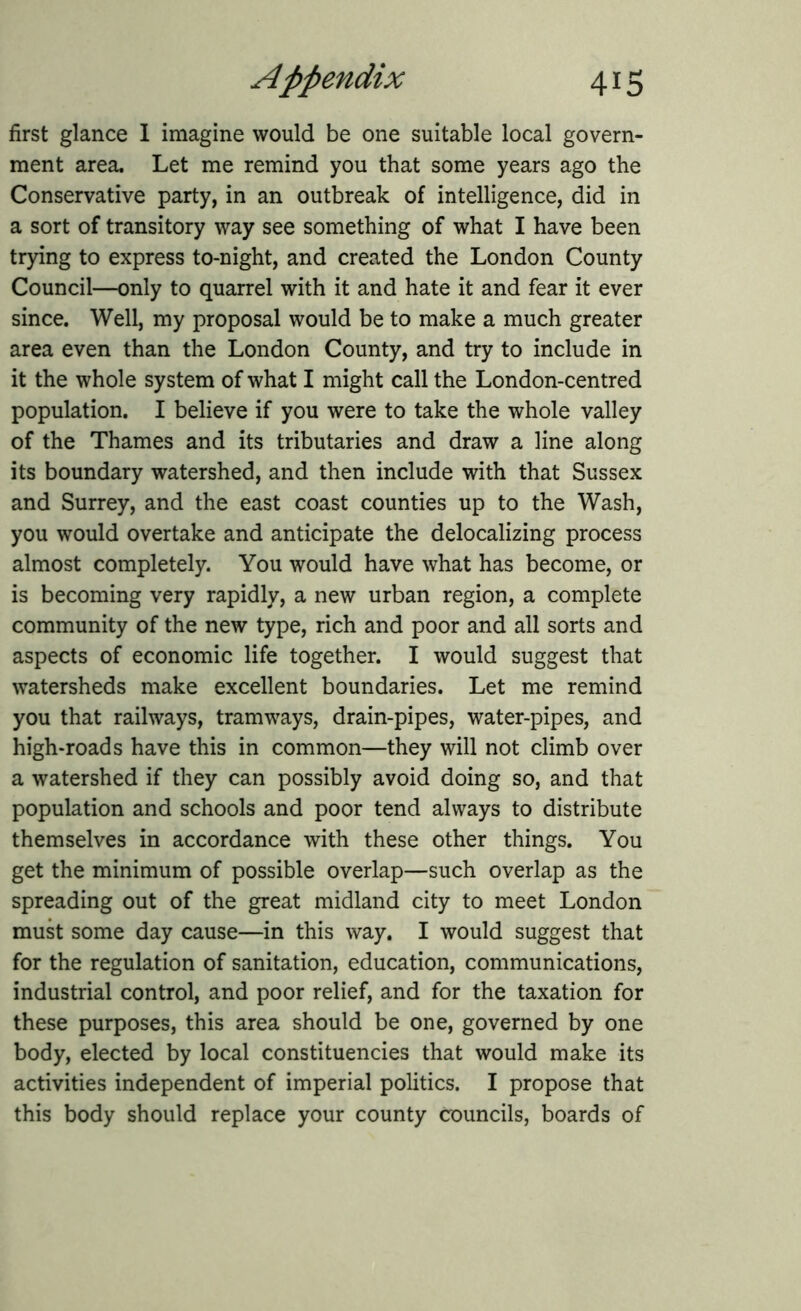 first glance I imagine would be one suitable local govern- ment area. Let me remind you that some years ago the Conservative party, in an outbreak of intelligence, did in a sort of transitory way see something of what I have been trying to express to-night, and created the London County Council—only to quarrel with it and hate it and fear it ever since. Well, my proposal would be to make a much greater area even than the London County, and try to include in it the whole system of what I might call the London-centred population. I believe if you were to take the whole valley of the Thames and its tributaries and draw a line along its boundary watershed, and then include with that Sussex and Surrey, and the east coast counties up to the Wash, you would overtake and anticipate the delocalizing process almost completely. You would have what has become, or is becoming very rapidly, a new urban region, a complete community of the new type, rich and poor and all sorts and aspects of economic life together. I would suggest that watersheds make excellent boundaries. Let me remind you that railways, tramways, drain-pipes, water-pipes, and high-roads have this in common—they will not climb over a watershed if they can possibly avoid doing so, and that population and schools and poor tend always to distribute themselves in accordance with these other things. You get the minimum of possible overlap—such overlap as the spreading out of the great midland city to meet London must some day cause—in this way. I would suggest that for the regulation of sanitation, education, communications, industrial control, and poor relief, and for the taxation for these purposes, this area should be one, governed by one body, elected by local constituencies that would make its activities independent of imperial politics. I propose that this body should replace your county councils, boards of