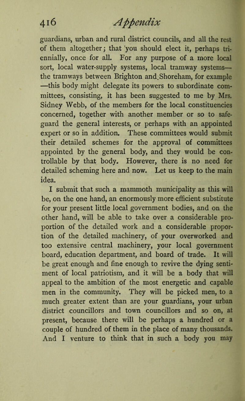 guardians, urban and rural district councils, and all the rest of them altogether; that 'you should elect it, perhaps tri- ennially, once for all. For any purpose of a more local sort, local water-supply systems, local tramway systems— the tramways between Brighton and.Shoreham, for example —this body might delegate its powers to subordinate com- mittees, consisting, it has been suggested to me by Mrs. Sidney Webb, of the members for the local constituencies concerned, together with another member or so to safe- guard the general interests, or perhaps with an appointed expert or so in addition. These committees would submit their detailed schemes for the approval of committees appointed by the general body, and they would be con- trollable by that body. However, there is no need for detailed scheming here and now. Let us keep to the main idea. I submit that such a mammoth municipality as this will be, on the one hand, an enormously more efficient substitute for your present little local government bodies, and on the other hand, will be able to take over a considerable pro- portion of the detailed work and a considerable propor- tion of the detailed machinery, of your overworked and too extensive central machinery, your local government board, education department, and board of trade. It will be great enough and fine enough to revive the dying senti- ment of local patriotism, and it will be a body that will appeal to the ambition of the most energetic and capable men in the community. They will be picked men, to a much greater extent than are your guardians, your urban district councillors and town councillors and so on, at present, because there will be perhaps a hundred or a couple of hundred of them in the place of many thousands. And I venture to think that in such a body you may