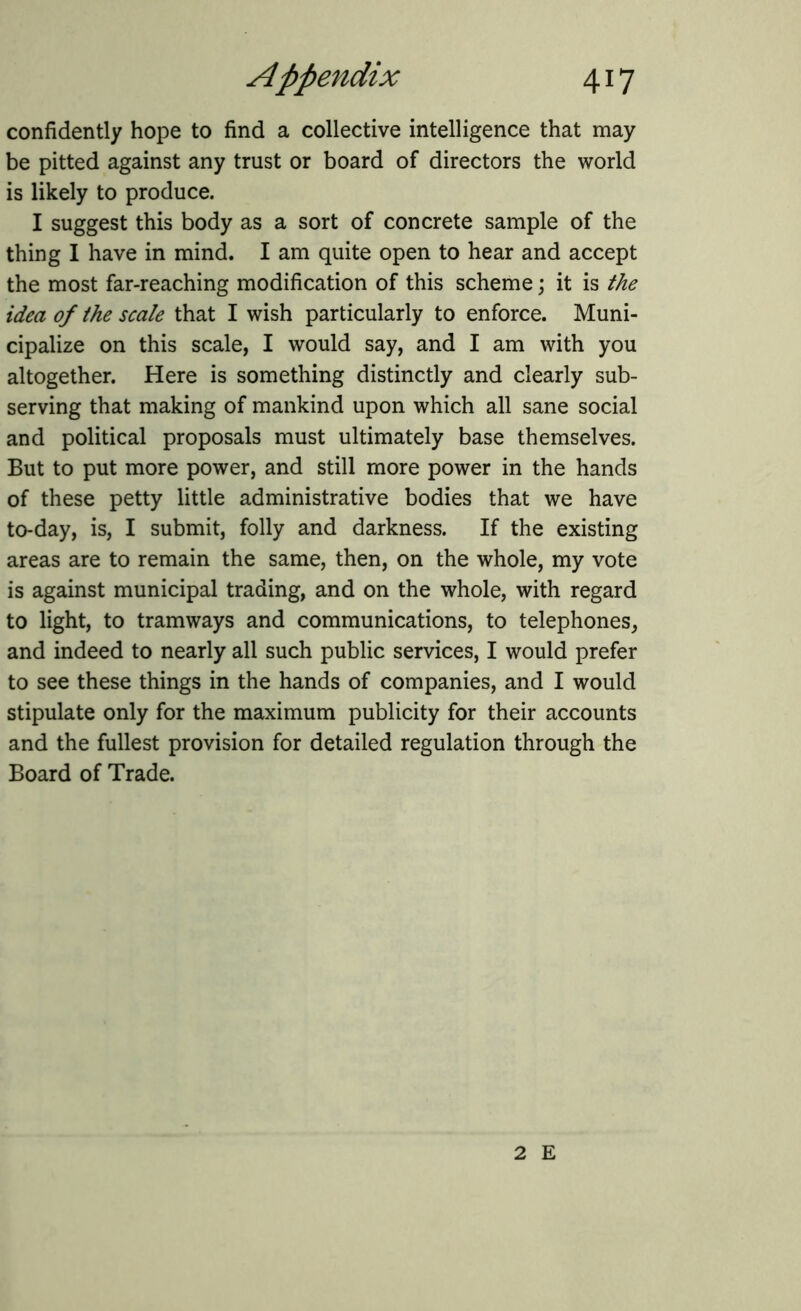 confidently hope to find a collective intelligence that may be pitted against any trust or board of directors the world is likely to produce. I suggest this body as a sort of concrete sample of the thing I have in mind. I am quite open to hear and accept the most far-reaching modification of this scheme; it is the idea of the scale that I wish particularly to enforce. Muni- cipalize on this scale, I would say, and I am with you altogether. Here is something distinctly and clearly sub- serving that making of mankind upon which all sane social and political proposals must ultimately base themselves. But to put more power, and still more power in the hands of these petty little administrative bodies that we have to-day, is, I submit, folly and darkness. If the existing areas are to remain the same, then, on the whole, my vote is against municipal trading, and on the whole, with regard to light, to tramways and communications, to telephones, and indeed to nearly all such public services, I would prefer to see these things in the hands of companies, and I would stipulate only for the maximum publicity for their accounts and the fullest provision for detailed regulation through the Board of Trade. 2 E