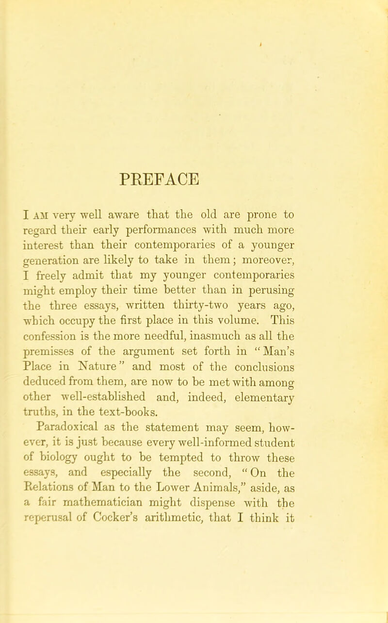 PREFACE I Ail very well aware that the old are prone to regard their early performances with much more interest than their contemporaries of a younger generation are likely to take in them; moreover, I freely admit that my younger contemporaries might employ their time better than in perusing the three essays, written thirty-two years ago, which occupy the first place in this volume. This confession is the more needful, inasmuch as all the premisses of the argument set forth in “Man’s Place in Nature” and most of the conclusions deduced from them, are now to be met with among other well-established and, indeed, elementary truths, in the text-books. Paradoxical as the statement may seem, how- ever, it is ju.st because every well-informed student of biology ought to be tempted to throw these essays, and especially the second, “ On the Ptelations of Man to the Lower Animals,” aside, as a fair mathematician might dispense with the reperusal of Cocker’s arithmetic, that I think it