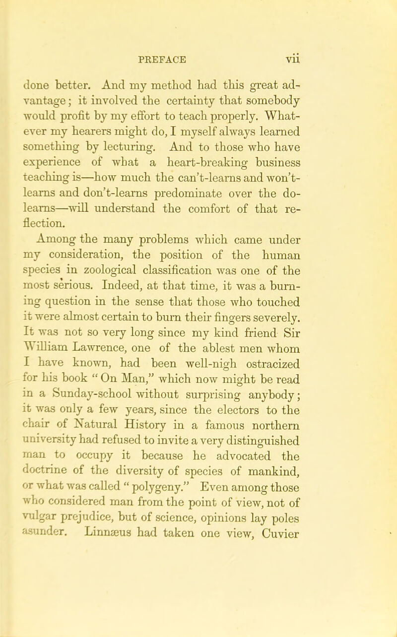 done better. And my method had this great ad- vantage ; it involved the certainty that somebody ■would profit by my effort to teach properly. What- ever my hearers might do, I myself always learned something by lecturing. And to those who have experience of what a heart-breaking business teaching is—how much the can’t-learns and won’t- leams and don’t-learns predominate over the do- leams—-will understand the comfort of that re- flection. Among the many problems which came under my consideration, the position of the human species in zoological classification was one of the most serious. Indeed, at that time, it was a burn- ing question in the sense that those who touched it were almost certain to bum their fingers severely. It was not so very long since my kind friend Sir ^ illiam Lawrence, one of the ablest men whom I have known, had been well-nigh ostracized for his book “ On Man,” which now might be read in a Sunday-school without surprising anybody; it was only a few years, since the electors to the chair of Natural History in a famous northern university had refused to invite a very distinguished man to occupy it because he advocated the doctrine of the diversity of species of mankind, or what was called “ polygeny.” Even among those who considered man from the point of view, not of vulgar prejudice, but of science, opinions lay poles asunder. Linnseus had taken one view, Cuvier