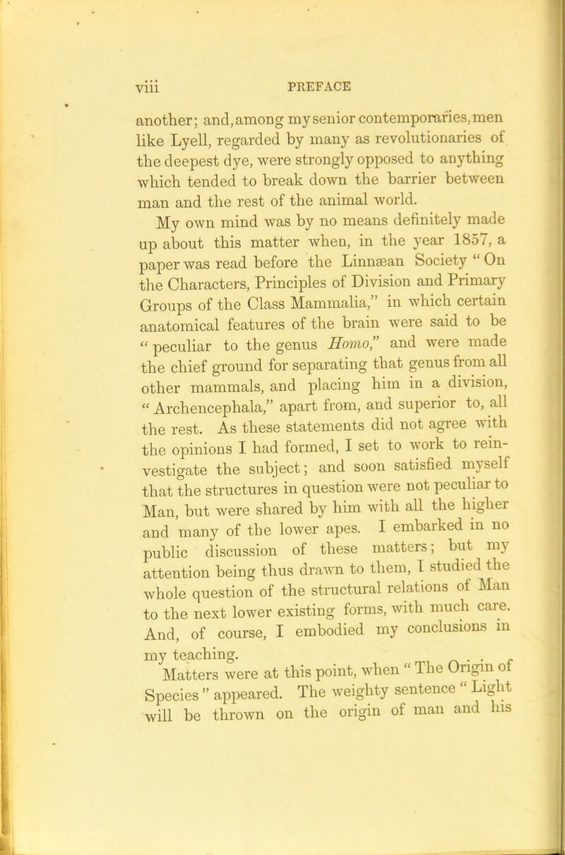 another; and, among my senior contemporaries, men like Lyell, regarded by many as revolutionaries of the deepest dye, were strongly opposed to anything which tended to break down the barrier between man and the rest of the animal world. My own mind was by no means definitely made up about this matter when, in the year 1857, a paper was read before the Linnaean Society “ On the Characters, Principles of Division and Primary Groups of the Class Mammalia, in which certain anatomical features of the brain were said to be “ peculiar to the genus Homo” and were made the chief ground for separating that genus from all other mammals, and placing him in a division, “ Archencephala,” apart from, and superior to, all the rest. As these statements did not agree with the opinions I had formed, I set to work to rein- vestigate the subject; and soon satisfied inyself that the structures in question were not peculiar to Man, but were shared by him with all the higher and many of the lower apes. I embarked in no public discussion of these matters; but my attention being thus dravm to them, I studied the whole question of the structural relations of Man to the next lower existing forms, with much care. And, of course, I embodied my conclusions in my teaching. . Matters were at this point, when “ The Origin of Species ” appeared. The weighty sentence Lig it will be thrown on the origin of man and his