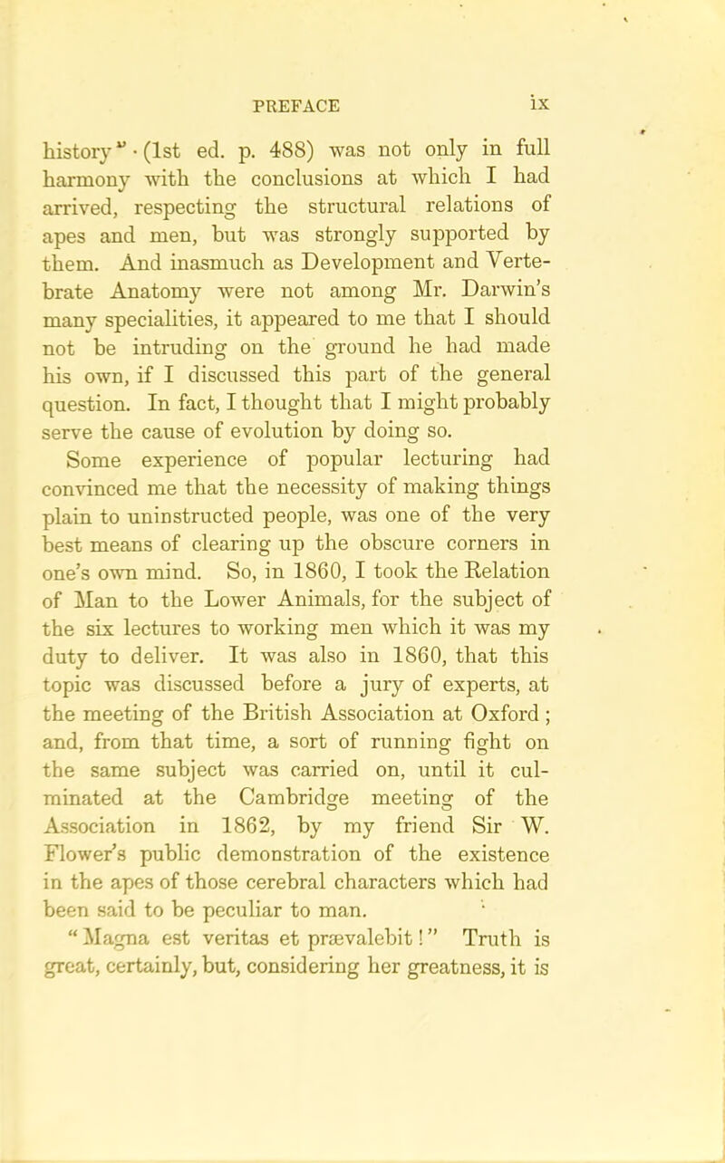 history • (1st ed. p. 488) was not only in full harmony with the conclusions at which I had arrived, respecting the structural relations of apes and men, but was strongly supported by them. And inasmuch as Development and Verte- brate Anatomy were not among Mr. Darwin’s many specialities, it appeared to me that I should not he intruding on the ground he had made his own, if I discussed this part of the general question. In fact, I thought that I might probably serve the cause of evolution by doing so. Some experience of popular lecturing had comunced me that the necessity of making things plain to uninstructed people, was one of the very best means of clearing up the obscure corners in one’s own mind. So, in 1860, I took the Relation of Man to the Lower Animals, for the subject of the six lectures to working men which it was my duty to deliver. It was also in 1860, that this topic was discussed before a jury of experts, at the meeting of the British Association at Oxford; and, from that time, a sort of running fight on the same subject was carried on, until it cul- minated at the Cambridge meeting^ of the Association in 1862, by my friend Sir W. Flower’s public demonstration of the existence in the apes of those cerebral characters which had been said to be peculiar to man. “ Magna est veritas et prmvalebit! ” Truth is great, certainly, but, considering her greatness, it is