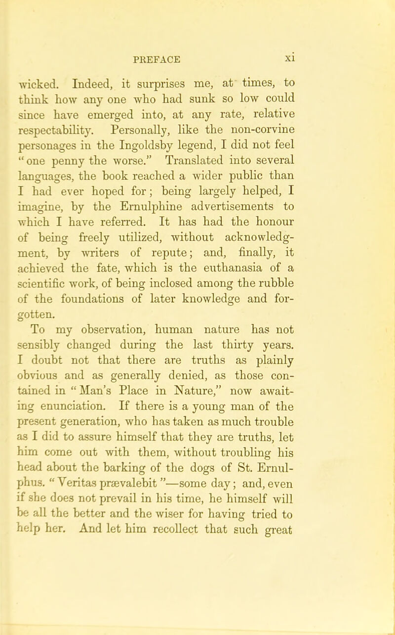 wicked. Indeed, it surprises me, at times, to think how any one who had sunk so low could since have emerged into, at any rate, relative respectability. Personally, like the non-corvine personages in the Ingoldsby legend, I did not feel “ one penny the worse.” Translated into several languages, the hook reached a wider public than I had ever hoped for; being largely helped, I imagine, by the Ernulphine advertisements to which I have referred. It has had the honour of being freely utilized, without acknowledg- ment, by writers of repute; and, finally, it achieved the fate, which is the euthanasia of a scientific work, of being inclosed among the rubble of the foundations of later knowledge and for- gotten. To my observation, human nature has not sensibly changed during the last thirty years. I doubt not that there are truths as plainly obvious and as generally denied, as those con- tained in “ Man’s Place in Nature,” now await- ing enunciation. If there is a young man of the present generation, who has taken as much trouble as I did to assure himself that they are truths, let him come out with them, without troubling his head about the barking of the dogs of St. Ernul- phus. “Veritas praevalebit ”—some day; and, even if she does not prevail in his time, he himself will be all the better and the wiser for having tried to help her. And let him recollect that such great