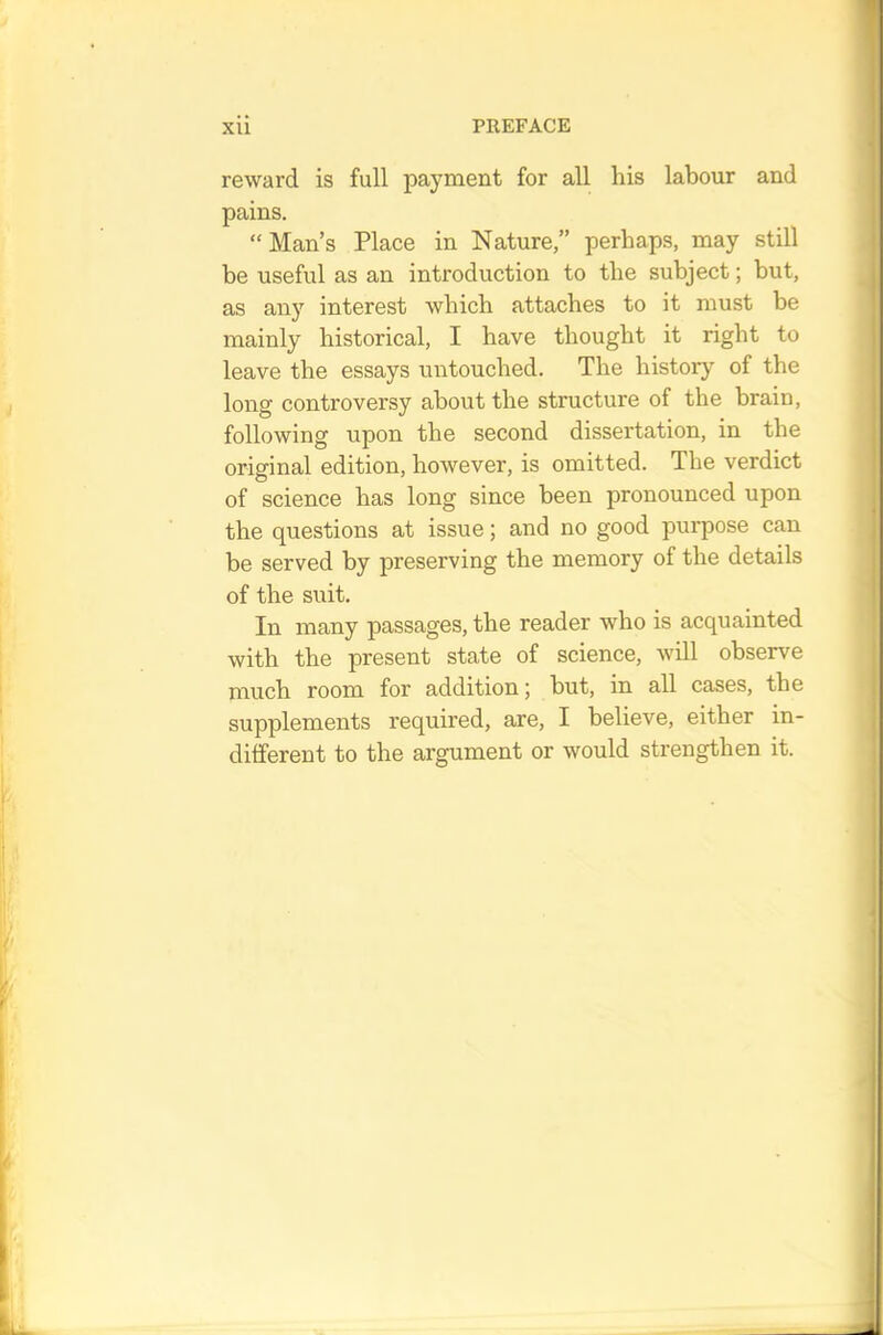 reward is full payment for all his labour and pains. “Man’s Place in Nature,” perhaps, may still be useful as an introduction to the subject; but, as any interest which attaches to it must be mainly historical, I have thought it right to leave the essays untouched. The history of the long controversy about the structure of the brain, following upon the second dissertation, in the original edition, however, is omitted. The verdict of science has long since been pronounced upon the questions at issue; and no good purpose can be served by preserving the memory of the details of the suit. In many passages, the reader who is acquainted with the present state of science, will observe much room for addition 5 but, in all cases, the supplements required, are, I believe, either in- different to the argument or would strengthen it.