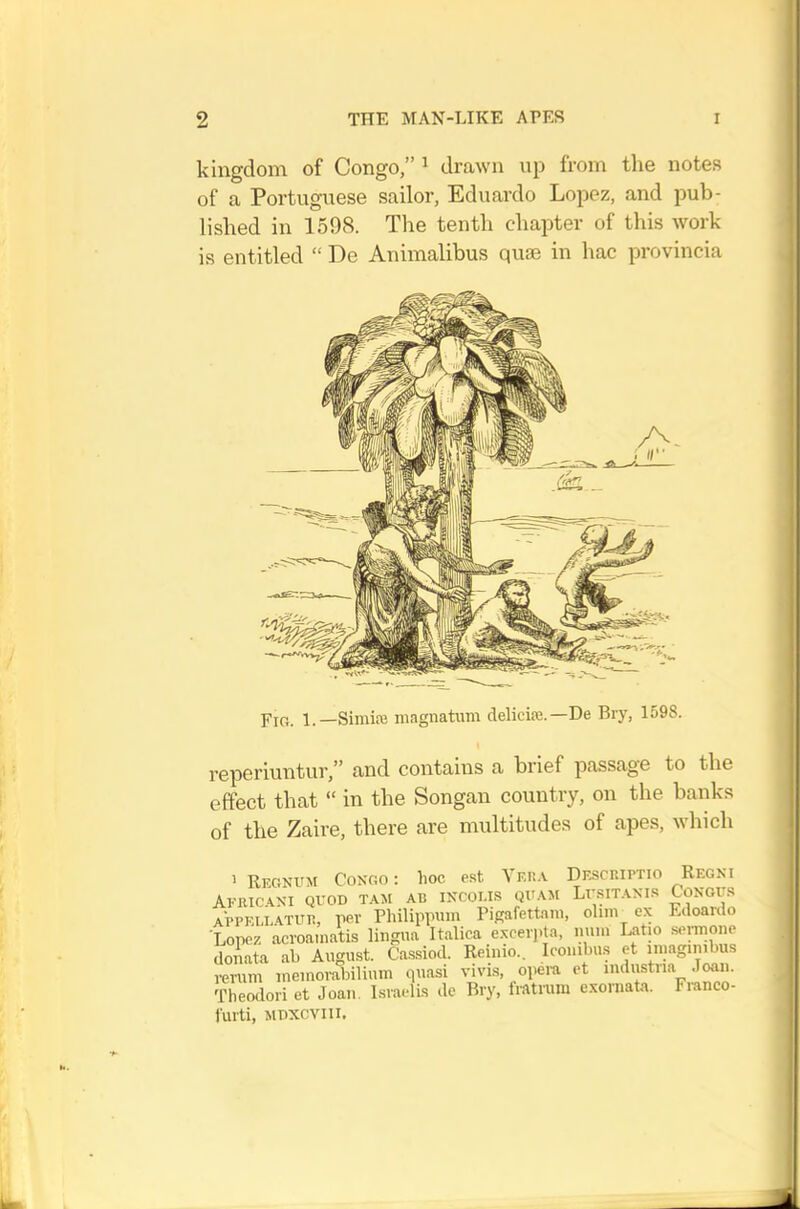 kingdom of Congo,” ^ drawn up from the notes of a Portuguese sailor, Eduardo Lopez, and pub- lished in 1598. The tenth chai^ter of this work is entitled “ De Animalibus quae in hac provincia 1 —SimitE magnatum deliciae.—De Bry, 1598. reperiuntur,” and contains a brief passage to the effect that “ in the Songan country, on the banks of the Zaire, there are multitudes of apes, which > Regnum Congo : hoc est Yr.n.v Dkscriptio Regni AFIUCANI quod TAM AB INCOI.IS QUAM Lv.SITANI.S CONOC.-^ appeu-atub, per Philippum Pigafettam, ohm ex Edoarclo Lopez acroainatis lingua Italica exceipta, num Latio semone doAata ah August. Cassiod. Reinio.. Icombu.s et imagunbus rerum memorabilium quasi vivis, opem et industna Joan. Theodori et Joan. Israelis de Bry, fratrum exornata. Franco- furti, MDXCViii.