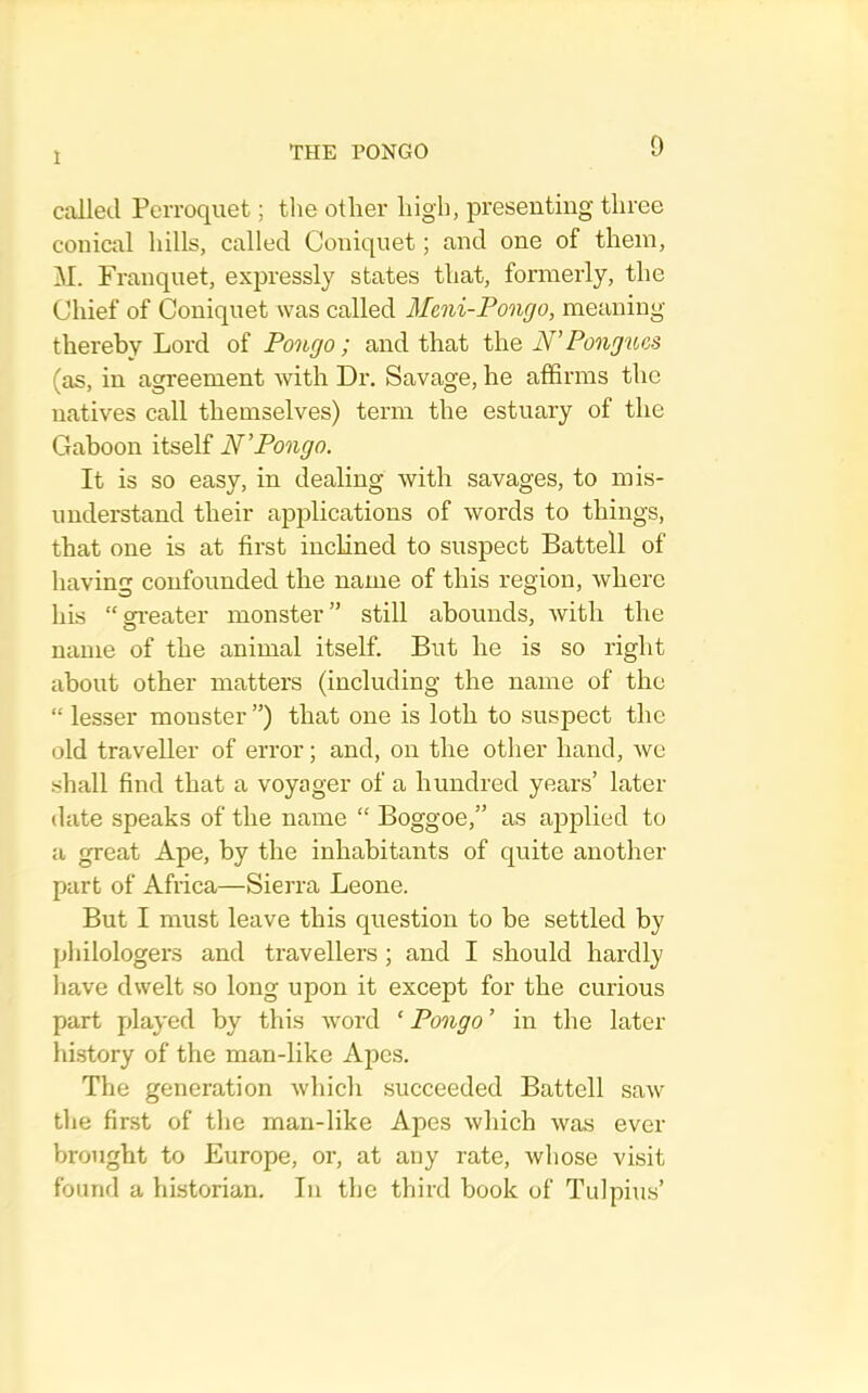 1 called Perroquet; the other high, presenting three conical hills, called Coniquet; and one of them, M. Franquet, exjn'essly states that, formerly, the Chief of Coniquet was called Meni-Pongo, meaning thereby Lord of Pongo; and that the N'Pongtbcs (as, in agreement with Dr. Savage, he affirms the natives call themselves) term the estuary of the Gaboon itself N'Pongo. It is so easy, in dealing with savages, to mis- understand their applications of words to things, that one is at first inclined to suspect Battell of having confounded the name of this region, where his “on-eater monster” still abounds, Avith the name of the animal itself. But he is so right about other matters (including the name of the “ lesser monster ”) that one is loth to suspect the old traveller of error; and, on the other hand, avc •shall find that a voyager of a hundred years’ later date speaks of the name “ Boggoe,” as applied to a great Ape, by the inhabitants of quite another part of Africa—Sierra Leone. But I must leave this question to be settled by philologers and travellers ; and I should hardly liave dwelt so long upon it except for the curious part played by this Avord ‘ Pongo ’ in the later hi.story of the man-like Apes. The generation Avliich succeeded Battell saAv the first of tlie man-like Apes Avhich Avas ever brought to Europe, oi', at any rate, Avhose visit found a historian. In the third book of Tidpius’