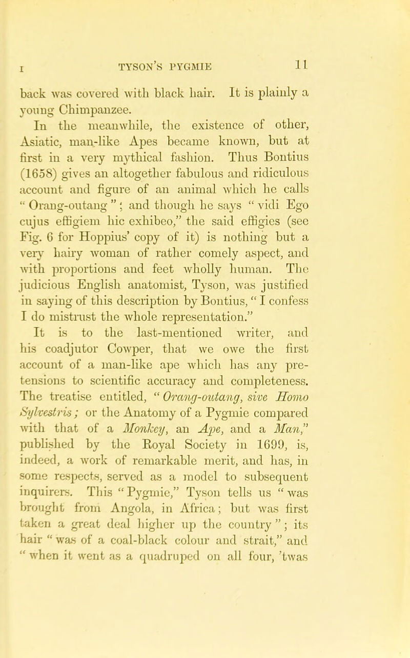 back was covered with black hair. It is plainly a young Chimpanzee. In the meanwhile, the existence of other, Asiatic, man-like Apes became known, but at first in a very mythical fashion. Thus Bontius (1658) gives an altogether fabulous and ridiculous account and figure of an animal which he calls “ Orang-outang ” ; and though he says “ vidi Ego cujus effigiem hie exhibeo,” the said effigies (see Fig. 6 for Hoppius’ copy of it) is nothing but a ver}- hauy woman of rather comely asj^ect, and with proportions and feet wholly human. The judicious English anatomist, Tyson, Avas justified in saying of this description by Bontius, “ I confess I do mistrust the Avhole representation.” It is to the last-mentioned writer, and his coadjutor CoAvper, that we owe the first account of a man-like ape Avhich has any pre- tensions to scientific accuracy and completeness. The treatise entitled, “ Orang-outang, sive Homo Sylvestris ; or the Anatomy of a Pygmie comjDared Avith that of a Monkey, an Ag>e, and a Man,” published by the Boyal Society in 1699, is, indeed, a Avork of remarkable merit, and has, in some resjiect.s, served as a model to subsequent inquirers. This “ Pygmie,” Tyson tells us “ Avas brought from Angola, in Africa ; but Avas first taken a great deal higher up the country ”; its hair “ Avas of a coal-black colour and strait,” and “ when it went as a quadruped on all four, ’tAvas