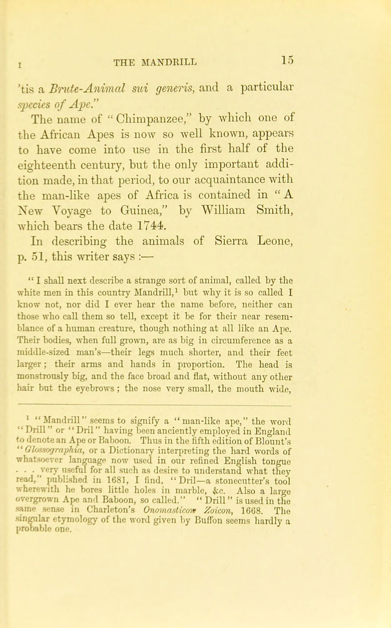 THE MANDRILL ’tis a Bnite-Animal mi generis, and a particular species o f Ape.” The name of “ Chimpanzee,” by which one of the African Apes is now so well known, appears to have come into use in the first half of the eighteenth century, but the only imiDortant addi- tion made, in that period, to our acquaintance with the man-like apes of Africa is contained in “ A New Voyage to Guinea,” by William Smith, which bears the date 1744. In describing the animals of Sierra Leone, p. 51, this writer says :— “ I shall next describe a strange sort of animal, called by the white men in this country Mandrill, ^ but why it is so called I know not, nor did I ever hear the name before, neither can those who call them so tell, except it be for their near resem- blance of a human creature, though nothing at all like an Ape. Their bodies, w’hen full grown, are as big in circumference as a middle-sized man’s—their legs much shorter, and their feet larger; their arms and hands in proportion. The head is monstrously big, and the face broad and flat, without any other hair but the eyebrows; the nose very small, the mouth wide. ^ “ Mandrill” seems to signify a “man-like ape,” the word “ Drill ” or “ Dril ” having been anciently emidoyed in England to denote an Ape or Baboon. Thus in the fifth edition of Blount’s “ Gloasographia, or a Dictionary interpreting the hard words of whatsoever language now used in our refined English tongue . . . very u.seful for all such as desire to understand what they read,’’ publi.shed in 1681, I find, “Dril—a stonecutter’s tool wherewith he bores little holes in marble, ^:c. Also a large overgrown Ape and Baboon, so called.” “ Drill” is used in the .same .sense in Charleton’s Onomasticoit Zoicon, 1668. The .sinmlar etymology of the word given liy BulTon seems hardly a probable one.