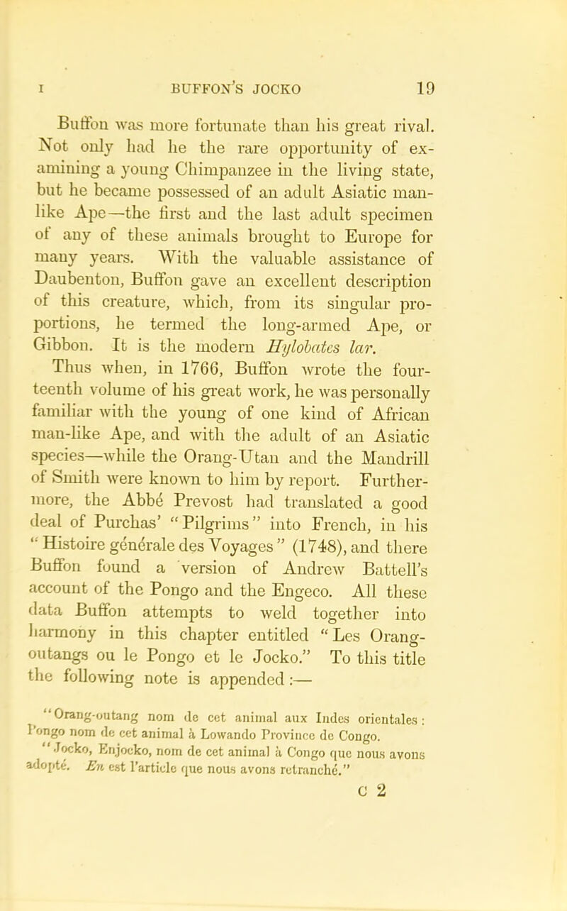 Butibn was more fortunate thau his great rival. Not only had he the rare opj)ortuuity of ex- amining a young Chimpanzee in the living state, but he became possessed of an adidt Asiatic man- like Ape—the first and the last adult specimen ot any of these animals brought to Europe for many years. With the valuable assistance of Daubenton, Buffon gave an excellent description of this creature, which, from its singular pro- portions, he termed the long-armed Ape, or Gibbon. It is the modern Hylohates lar. Thus when, in 1766, Buffon wrote the four- teenth volume of his great work, he was personally famihar with the young of one kind of African man-like Ape, and with the adult of an Asiatic species—while the Orang-Utan and the Mandrill of Smith were known to him by report. Further- more, the Abbe Prevost had translated a good deal of Purchas’ “Pilgrims” into French, in his “ Histoire gendrale des Voyages ” (1748), and there Buffon found a version of Andrew Battell’s account of the Pongo and the Engeco. All these data Buffon attempts to weld together into harmony in this chapter entitled “ Les Orang- outangs ou le Pongo et le Jocko.” To this title the following note is appended;— “Orang-outang nom ilc cet animal aux Indcs orientales ; 1 ongo nom dc cet animal a Lowando Province de Congo. Jwko, Enjocko, nom de cet animal ii Congo que nou.s avons adopte. En cst Particle que nous avons rctranche.” C 2