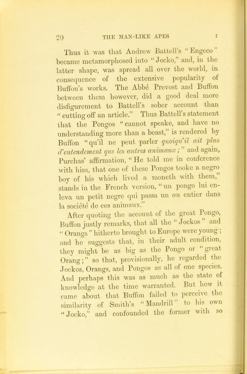 Thus it Wcos that Andrew Battell’s “Engeco” became metamorphosed into “ Jocko, ’ and, in tlie latter shape, was spread all over the world, in consequence of the extensive popularity of Buffon’s works. The Abbd Prevost and Buffon between them however, did a good deal more disfigurement to Battell’s sober account than “ cutting off an article,” Thus Battell’s statement that the Pongos “cannot speake, and have no understanding more than a beast, is rendered by Buffon “qu’il ne pent parler quoiqu'il ait fkis d’entcndcTUcnt quo Ics auives anivictux / and again, Purchas’ affirmation, “ He told me in conference with him, that one of these Pongos tooke a negro boy of his which lived a moneth with them, stands in the French version, “ un pongo lui en- leva un petit negre qui passa un an entier dans la societe de ces animanx. After quoting the account of the great Pongo, Buffon justly remarks, that all the “ Jockos ” and “ Orangs ” hitherto brought to Europe were young; and he suggests that, in their adult condition, they might be as big as the Pongo oi gieat Orang;” so that, provisionally, he regarded the Jockos, Orangs, and Pongos as all of one species. And perhaps this was as much as the state of knowledge at the time warranted. But how it came about that Buffon failed to perceive the similarity of Smith’s “Mandrill” to his own “Jocko,” and confounded the former with so