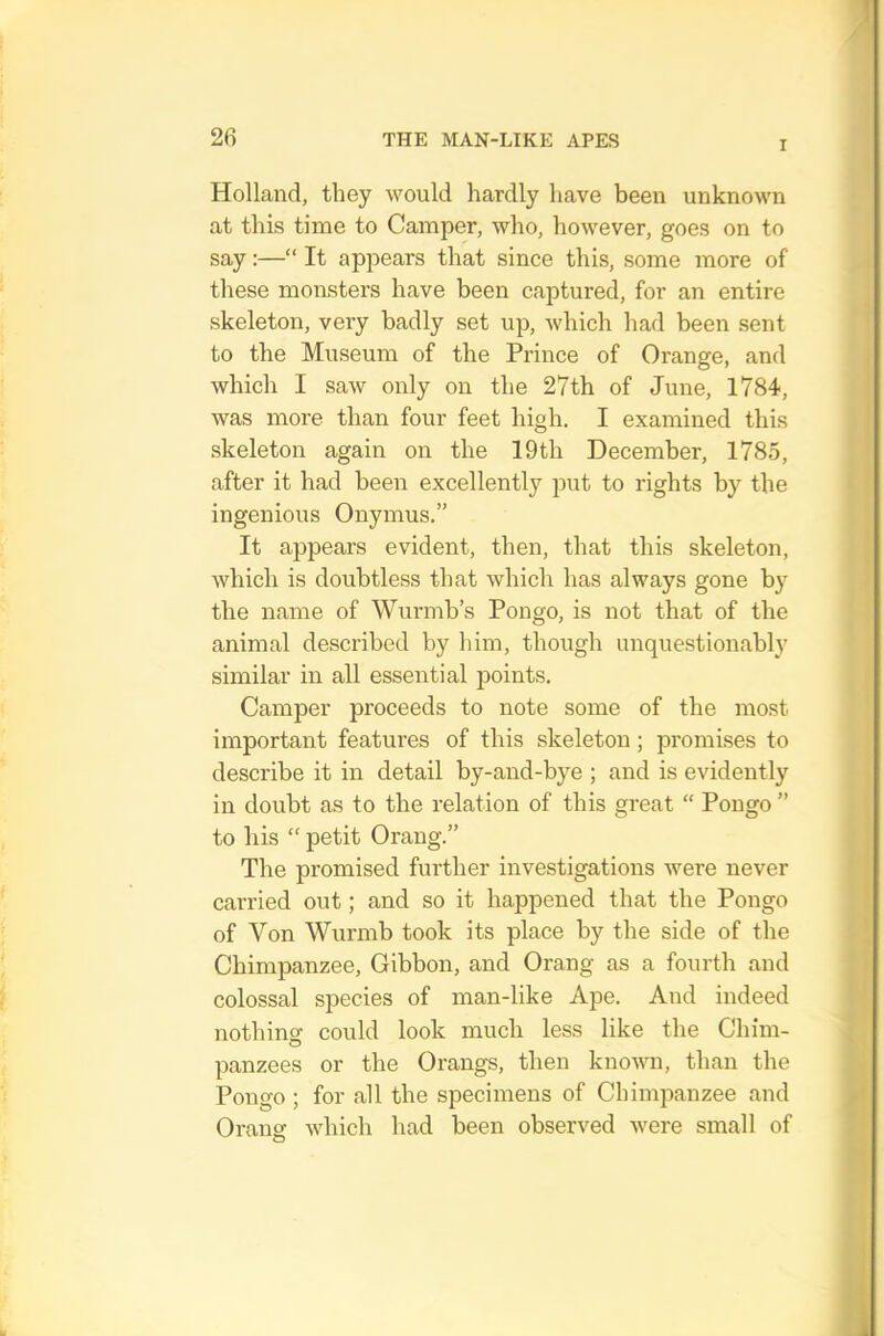 I Holland, they would hardly have been unknown at this time to Camper, who, however, goes on to say:—“ It appears that since this, some more of these monsters have been captured, for an entire skeleton, very badly set up, which had been sent to the Museum of the Prince of Orange, and which I saw only on the 27th of June, 1784, was more than four feet high. I examined this skeleton again on the 19th December, 1785, after it had been excellently put to rights by the ingenious Onymus.” It appears evident, then, that this skeleton, which is doubtless that which has always gone by the name of Wurmb’s Pongo, is not that of the animal described by him, though unquestionably similar in all essential points. Camper proceeds to note some of the most important features of this skeleton; promises to describe it in detail by-and-bye ; and is evidently in doubt as to the relation of this great “ Pongo ” to his “ petit Orang.” The promised further investigations were never carried out; and so it happened that the Pongo of Von Wurmb took its place by the side of the Chimpanzee, Gibbon, and Orang as a fourth and colossal species of man-like Ape. And indeed nothing could look much less like the Chim- panzees or the Orangs, then known, than the Pongo ; for all the specimens of Chimpanzee and Oransr which had been observed were small of O