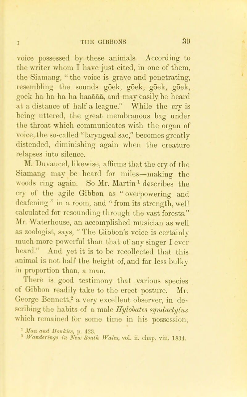 voice possessed by these animals. According to the writer whom I have just cited, in one of them, the Siamang, “ the voice is grave and penetrating, resembling the sounds goek, g5ek, goek, goek, goek ha ha ha ha haaaaa, and may easily be heard at a distance of half a league.” While the cry is being uttered, the great membranous bag under the throat which communicates with the organ of voice, the so-called “laryngeal sac,” becomes greatly distended, diminishing again when the creature relapses into silence. M. Duvaucel, likewise, affirms that the cry of the Siamang may be heard for miles—making the woods ring again. So Mr. Martin ^ describes the cr}- of the agile Gibbon as “ overpowering and deafening ” in a room, and “ from its strength, well calculated for resounding through the vast forests.” Mr. Waterhouse, an accomplished musician as well as zoologist, says, “ The Gibbon’s voice is certainly much more powerful than that of any singer I ever heard.” And yet it is to be recollected that this animal is not half the height of, and far less bulky in proportion than, a man. There is good testimony that various species of Gibbon readily take to the erect posture. Mr. George Bennett,^ a very excellent observer, in de- scribing the habits of a male Hylohates syndactylus which remained for some time in his possession, ' Man aiul Monkicn, )). 42S.