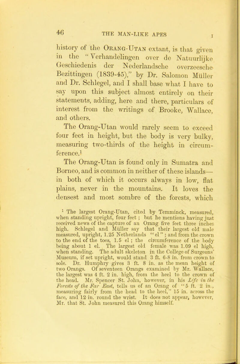 I history of tlie Orang-Utan extant, is tliat given in the Verhandelingen over de Natuurlijke Oeschiedenis der Nederlandsche overzeesche Bezittingen (1839-45),” by Dr. Salomon Muller and Dr, Schlegel, and I shall base what I have to say upon this subject almost entirely on their statements, adding, here and there, particulars of interest from the writings of Brooke, Wallace, and others. The Orang-Utan would rarely seem to exceed four feet in height, but the body is very bulky, measuring two-thirds of the height in circum- ference.! The Orang-Utan is found only in Sumatra and Borneo, and is common in neither of these islands— in both of which it occurs always in low, flat plains, never in the mountains. It loves the densest and most sombre of the forests, which * The largest Orang-Utan, cited by Temniinck, measured, when standing upright, four feet ; but he mentions having just received news of the capture of an Orang five feet three inche.-, high. Schlegel and Muller say that their largest old male measured, upright, 1.25 Netherlands “ el ” ; and from the crown to the end of the toes, 1.5 el; the circumference of the body being about 1 el. The largest old female was 1.09 el high, when standing. The adult skeleton in the College of Surgeons’ Museum, if set upright, would stand 3 ft. 6-8 in. from crown to sole. Dr. Humphry gives 3 ft. 8 in. as the mean height of two Orangs. Of seventeen Orangs examined hy Mr. Wallace, the largest was 4 ft. 2 in. high, from the heel to the crown of the head. Mr. Spencer St. John, however, in his Life in the Forests of the Far East, tells us of an Orang of “5 ft. 2 in., measuring fairly from the head to the heel,” 15 in. across the face, and 12 in. round the wrist. It does not appear, however, Mr. that St. John measured this Omng liimself.