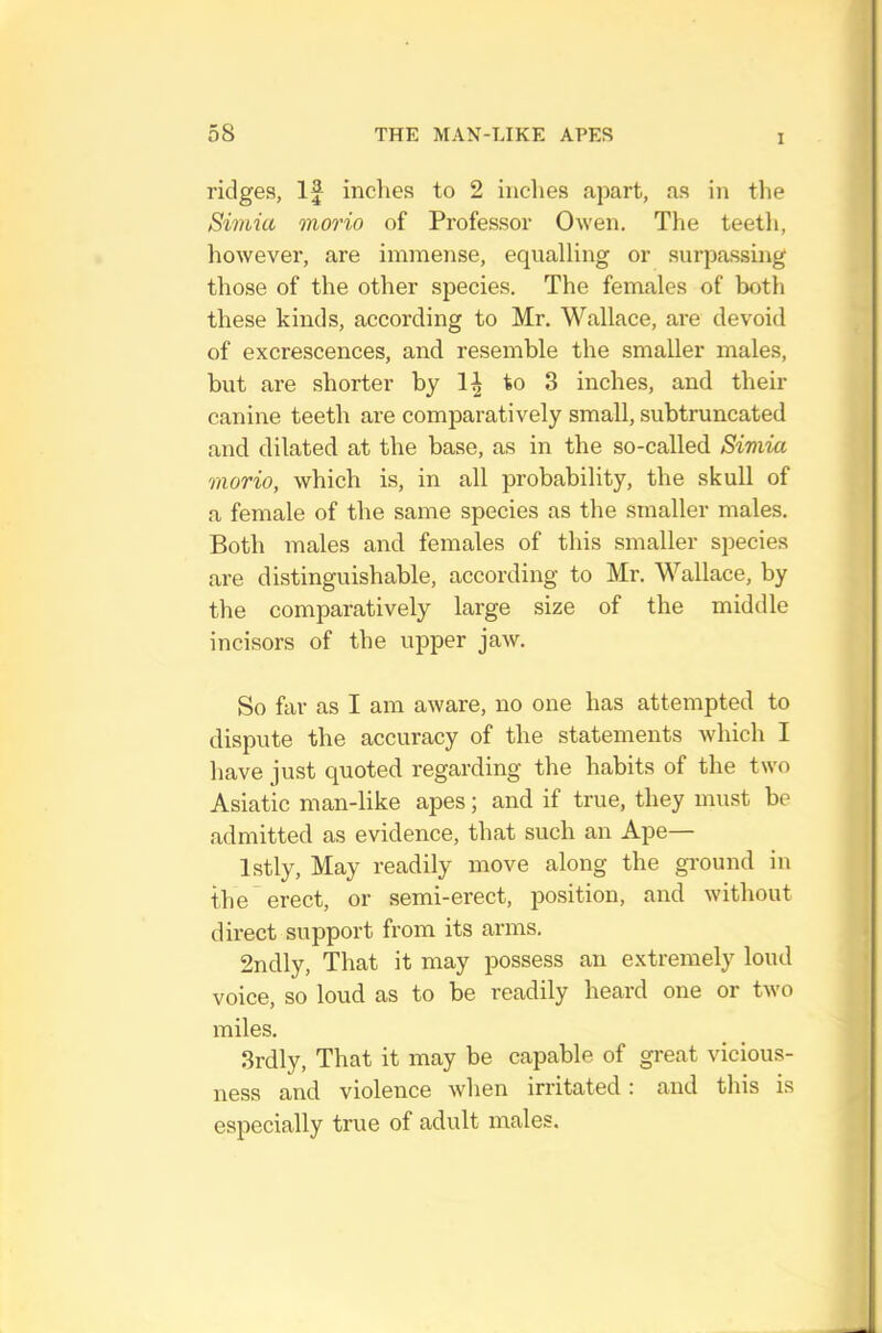 1 ridges, If indies to 2 inches apart, as in tlie Simia morio of Professor Owen. The teetli, however, are immense, equalling or surpassing those of the other species. The females of both these kinds, according to Mr. Wallace, are devoid of excrescences, and resemble the smaller males, but are shorter by to 3 inches, and their canine teeth are comparatively small, subtruncated and dilated at the base, as in the so-called Simia morio, which is, in all probability, the skull of a female of the same species as the smaller males. Both males and females of this smaller species are distinguishable, according to Mr. Wallace, by the comparatively large size of the middle incisors of the upper jaw. So far as I am aware, no one has attempted to dispute the accuracy of the statements which I have just quoted regarding the habits of the two Asiatic man-like apes; and if true, they must be admitted as evidence, that such an Ape— Istly, May readily move along the ground in the erect, or semi-erect, position, and without direct support from its arms. 2ndly, That it may possess an extremely loud voice, so loud as to be readily heard one or two miles. 3rdly, That it may be capable of great vicious- ness and violence when irritated : and this is especially true of adult males.