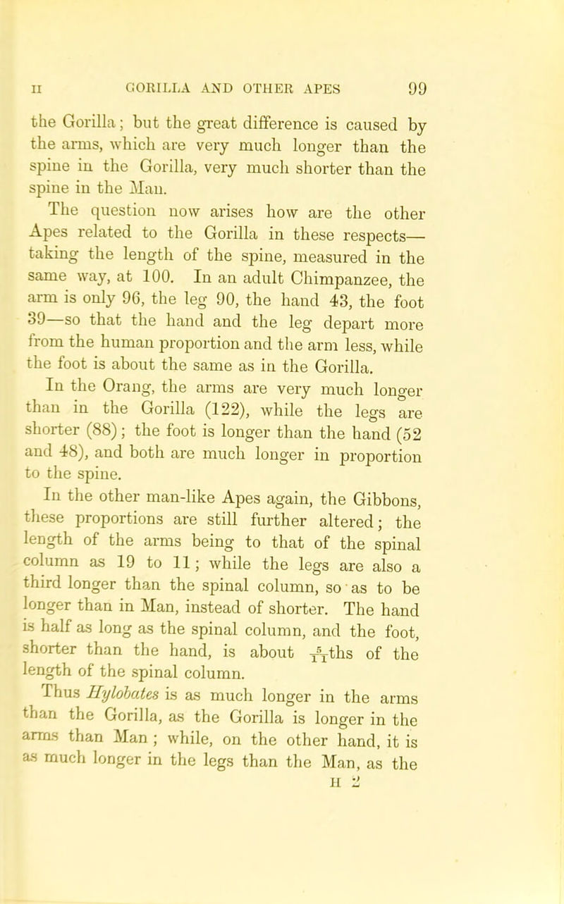 the Gorilla; but the great difference is caused by the arms, which are very much longer than the spine in the Gorilla, very much shorter than the spine in the Man. The question now arises how are the other Apes related to the Gorilla in these respects— taking the length of the spine, measured in the same way, at 100. In an adult Chimpanzee, the arm is only 96, the leg 90, the hand 43, the foot 39 so that the hand and the leg depart more from the human proportion and the arm less, while the foot is about the same as in the Gorilla. In the Orang, the arms are very much longer than in the Gorilla (122), while the legs are shorter (88); the foot is longer than the hand (52 and 48), and both are much longer in proportion to the spine. In the other man-like Apes again, the Gibbons, these proportions are still further altered; the length of the arms being to that of the spinal column as 19 to 11; while the legs are also a third longer than the spinal column, so as to he longer than in Man, instead of shorter. The hand is half as long as the spinal column, and the foot, shorter than the hand, is about of the length of the spinal column. Thus Uylohutcs is as much longer in the arms than the Gorilla, as the Gorilla is longer in the arms than Man ; while, on the other hand, it is as much longer in the legs than the Man, as the H 2
