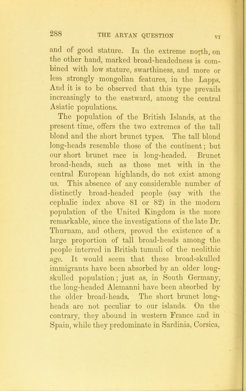 VI and of good stature. In the extreme noyth, on the other hand, marked broad-headedness is com- bined with low stature, swarthiness, and more or less strongly mongolian features, in the Lapps, And it is to be observed that this type prevails increasingly to the eastward, among the central Asiatic populations. The population of the British Islands, at the present time, offers the two extremes of the tall blond and the short brunet types. Tlie tall blond long-heads resemble those of the continent; but our short brunet race is long-headed. Brunet broad-heads, such as those met with in the central European highlands, do not exist among us. This absence of any considerable number of distinctly broad-headed peojole (say with the cephalic index above 81 or 82) in the modern population of the United Kingdom is the more remarkable, since the investigations of the late Dr. Thurnam, and others, jDroved the existence of a large proportion of tall broad-heads among the people interred in British tumuli of the neolithic age. It would seem that these broad-skulled immigrants have been absorbed by an older long- skulled population; just as, in South Germany, the long-headed Alemanni have been absorbed by the older broad-heads. The short brunet long- heads are not peculiar to our islands. On the contrary, they abound in western France and in Spain, while they predominate in Sardinia, Corsica,