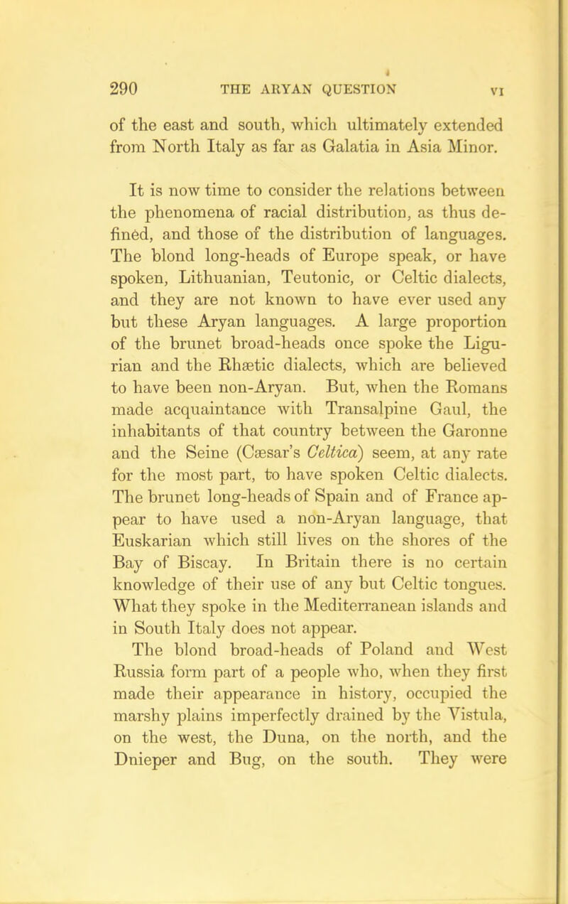 of the east and south, which ultimately extended from North Italy as far as Galatia in Asia Minor. It is now time to consider the relations between the phenomena of racial distribution, as thus de- fined, and those of the distribution of languages. The blond long-heads of Europe speak, or have spoken, Lithuanian, Teutonic, or Celtic dialects, and they are not known to have ever used any but these Aryan languages. A large proportion of the brunet broad-heads once spoke the Ligu- rian and the Ehaetic dialects, which are believed to have been non-Aryan. But, when the Romans made acquaintance with Transalpine Gaul, the inhabitants of that country between the Garonne and the Seine (Caesar’s Geltica) seem, at any rate for the most part, to have spoken Celtic dialects. The brunet long-heads of Spain and of France ap- pear to have used a non-Aryan language, that Euskarian which still lives on the shores of the Bay of Biscay. In Britain there is no certain knowledge of their use of any but Celtic tongues. What they spoke in the Mediteiranean islands and in South Italy does not appear. The blond broad-heads of Poland and West Russia form part of a people who, when they first made their appearance in history, occupied the marshy plains imperfectly drained by the Vistula, on the west, the Duna, on the north, and the Dnieper and Bug, on the south. They were