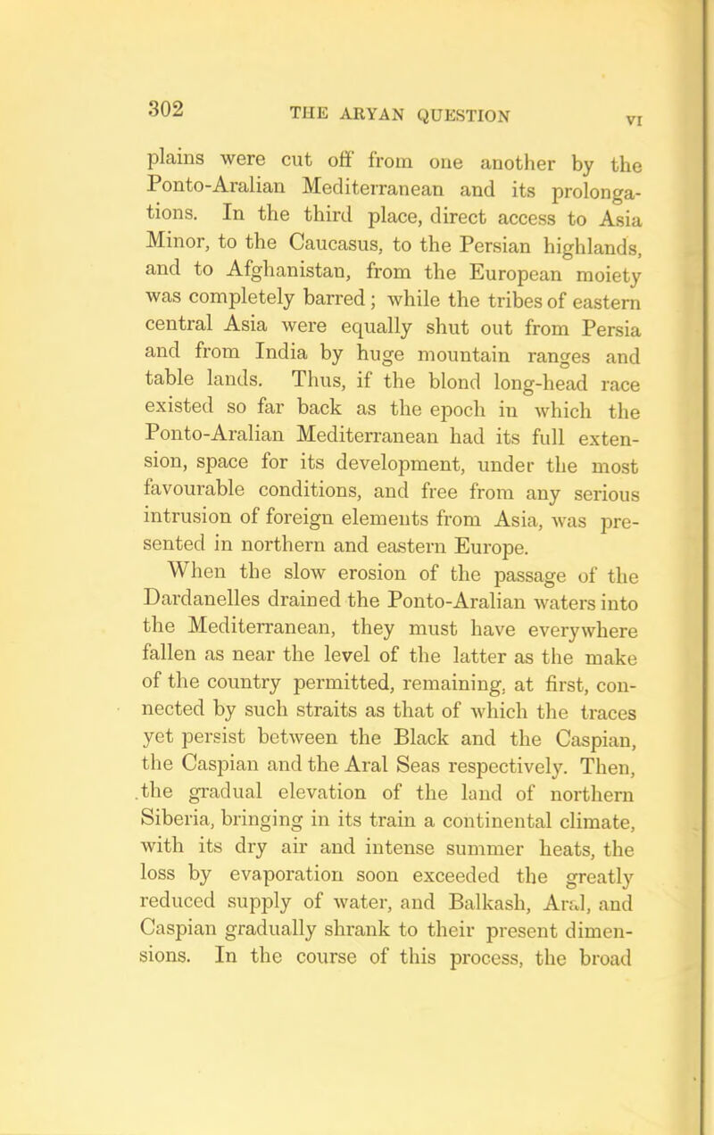 VI plains were cut off from one another by the Ponto-Aralian Mediterranean and its prolonga- tions. In the third place, direct access to Asia Minor, to the Caucasus, to the Persian highlands, and to Afghanistan, from the European moiety was completely barred; while the tribes of eastern central Asia were equally shut out from Persia and from India by huge mountain ranges and table lands. Thus, if the blond long-head race existed so far back as the epoch in which the Ponto-Aralian Mediterranean had its full exten- sion, space for its development, under the most favourable conditions, and free from any serious intrusion of foreign elements from Asia, was pre- sented in northern and eastern Europe. When the slow erosion of the passage of the Dardanelles drained the Ponto-Aralian waters into the Mediterranean, they must have everywhere fallen as near the level of the latter as the make of the country permitted, remaining, at first, con- nected by such straits as that of which the traces yet persist between the Black and the Caspian, the Caspian and the Aral Seas respectively. Then, the gradual elevation of the land of northern Siberia, bringing in its train a continental climate, with its dry air and intense summer heats, the loss by evaporation soon exceeded the greatly reduced supjfiy of water, and Balkash, Aral, and Caspian gradually shrank to their present dimen- sions. In the course of this process, the broad