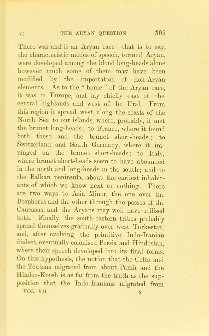 There was and is an Aiyan race—that is to say, the characteristic modes of speech, termed Aryan, were developed among the blond long-heads alone however much some of them may have been modified by the importation of non-Aryan elements. As to the “ home ” of the Aryan race, it was in Europe, and lay chiefly east of the central highlands and west of the Ural. From this region it spread west, along the coasts of the North Sea to our islands, where, probably, it met the brunet long-heads ; to France, where it found both these and the brunet short-heads ; to Switzerland and South Germany, where it im- pinged on the brunet short-heads; to Italy, where brunet short-heads seem to have abounded in the north and long-heads in the south; and to the Balkan peninsula, about the earliest inhabit- ants of which we know next to nothing. There are two ways to Asia Minor, the one over the Bosphonis and the other through the passes of the Caucasus, and the Aryans may well have utilised both. Finally, the south-eastern tribes probably spread themselves gradually over west Turkestan, and, after evolving the primitive Indo-Iranian dialect, eventually colonised Persia and Hindostan, where their .speech developed into its final forms. On this hypothesis, the notion that the Celts and the Teutons migrated from about Pamir and the Hindoo-Koosh is as far from the truth as the sup- po.sition that the Indo-Iranians migrated from VOL. VII X