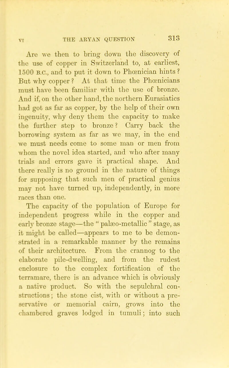 Are we then to bring down the discovery of the use of copper in Switzerland to, at earliest, 1500 B.C., and to put it down to Phoenician hints ? But why copper ? At that time the Phoenicians must have been familiar with the use of bronze. And if, on the other liand, the northern Eurasiatics had got as far as copper, by the help of their own ingenuity, why deny them the capacity to make the further step to bronze? Carry back the borrowing system as far as we may, in the end Ave must needs come to some man or men from Avhom the novel idea started, and Avho after many trials and errors gave it practical shape. And there really is no ground in the nature of things for supposing that such men of practical genius may not have turned up, independently, in more races than one. The capacity of the population of Europe for independent progress while in the copper and early bronze stage—the “ palseo-metallic ” stage, as it might be called—appears to me to be demon- strated in a remarkable manner by the remains of their architecture. From the crannog to the elaborate pile-dwelling, and from the rudest enclosure to the complex fortification of the terramare, there is an advance which is obviously a native product. So with the sepulchral con- structions ; the stone cist, with or without a pre- servative or memorial cairn, grows into the chambered graves lodged in tumuli; into such