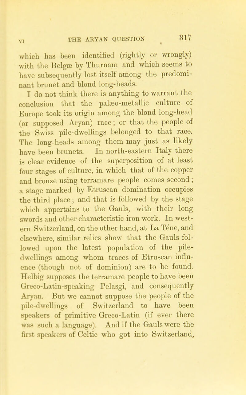 which has been identified (rightly or wrongly) with the Belgoe by Thurnam and which seems to have subsequently lost itself among the predomi- nant brunet and blond long-heads. I do not think there is anything to warrant the conclusion that the palseo-metallic culture of Europe took its origin among the blond long-head (or supposed Aryan) race; or that the jieople of the Swiss pile-dwellings belonged to that race. The long-heads among them may just as likely have been brunets. In north-eastern Italy there is clear evidence of the superposition of at least four stages of culture, in which that of the copper and bronze using terramare people comes second; a stage marked by Etruscan domination occupies the third place; and that is followed by the stage which appertains to the Gauls, with their long swords and other characteristic iron work. In west- ern Switzerland, on the other hand, at La Tene, and elsewhere, similar relics show that the Gauls fol- lowed upon the latest population of the pile- dwellings among whom traces of Etruscan influ- ence (though not of dominion) are to be found. Helbig supposes the terramare people to have been Greco-Latin-speaking Pelasgi, and consequently Aryan. But we cannot suppose the people of the pile-dwellings of Switzerland to have been speakers of primitive Greco-Latin (if ever there was such a language). And if the Gauls were the first speakers of Celtic who got into Switzerland,