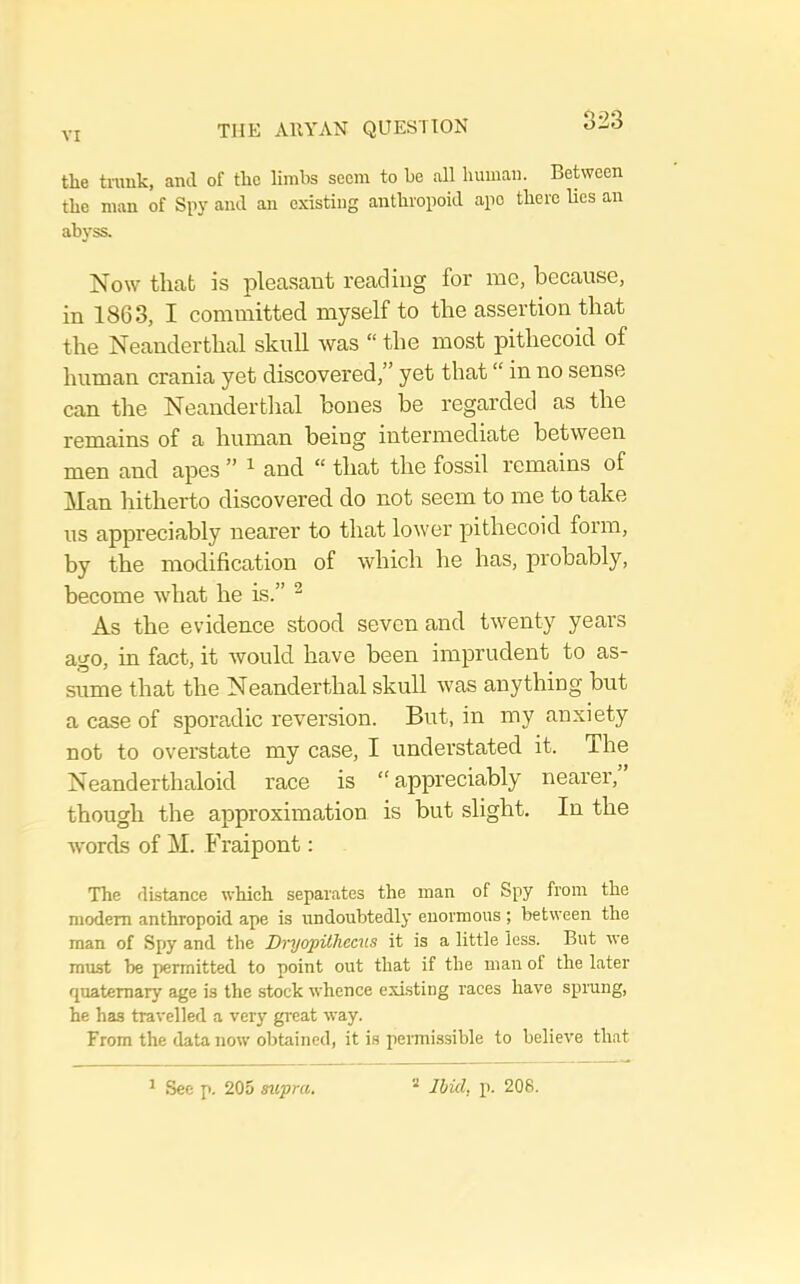 the trunk, and of the limbs seem to be all human. Between the man of and an existing anthropoid ape there lies an abyss. Now that is pleasant reading for me, because, in 1863, I committed myself to the assertion that the Neanderthal skull was “ the most pithecoid of human crania yet discovered,” yet that “ in no sense can the Neanderthal bones be regarded as the remains of a human being intermediate between men and apes ” ^ and “ that the fossil remains of Man hitherto discovered do not seem to me to take us appreciably nearer to that lower pithecoid form, by the modification of which he has, probably, become what he is.” ^ As the evidence stood seven and twenty years ago, in fact, it would have been imprudent to as- sume that the Neanderthal skull was anything but a case of sporadic reversion. But, in my anxiety not to overstate my case, I understated it. The Neanderthaloid race is “appreciably nearer, though the approximation is but slight. In the Avords of M. Fraipont: The di-stance which separates the man of Spy from the modem anthropoid ape is undoubtedly enormous ; between the man of Spy and the Di'yopilhecus it is a little less. But we must be permitted to point out that if the man of the later quaternary age is the stock whence existing races have sprang, he has travelled a very great way. From the data now obtained, it is permissible to believe that ^ See p. 205 supra. “ Ibid, p. 208.