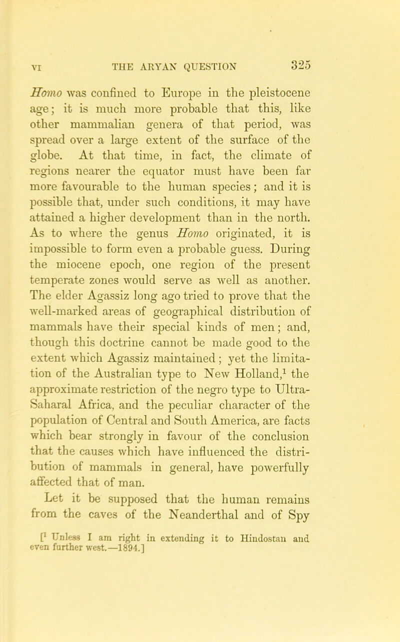 Homo Avas confined to Europe in the pleistocene age; it is much more probable that this, like other mammalian genera of that period, was spread over a large extent of the surface of the globe. At that time, in fact, the climate of regions neai’er the equator must have been far more favourable to the human species; and it is possible that, under such conditions, it may have attained a higher development than in the north. As to where the genus Homo originated, it is impossible to form even a probable guess. During the miocene epoch, one region of the present temperate zones would serve as well as another. The elder Agassiz long ago tried to prove that the well-marked areas of geographical distribution of mammals have their special kinds of men; and, though this doctrine cannot be made good to the extent Avhich Agassiz maintained; yet the limita- tion of the Australian type to New Holland,^ the approximate restriction of the negro type to Ultra- Saharal Africa, and the peculiar character of the population of Central and South America, are facts which bear strongly in favour of the conclusion that the causes which have influenced the distid- bution of mammals in genei’al, have powerfully affected that of man. Let it be supposed that the human remains from the caves of the Neanderthal and of Spy P Unless I am right in extending it to Hindostan and even further west.—1894.]