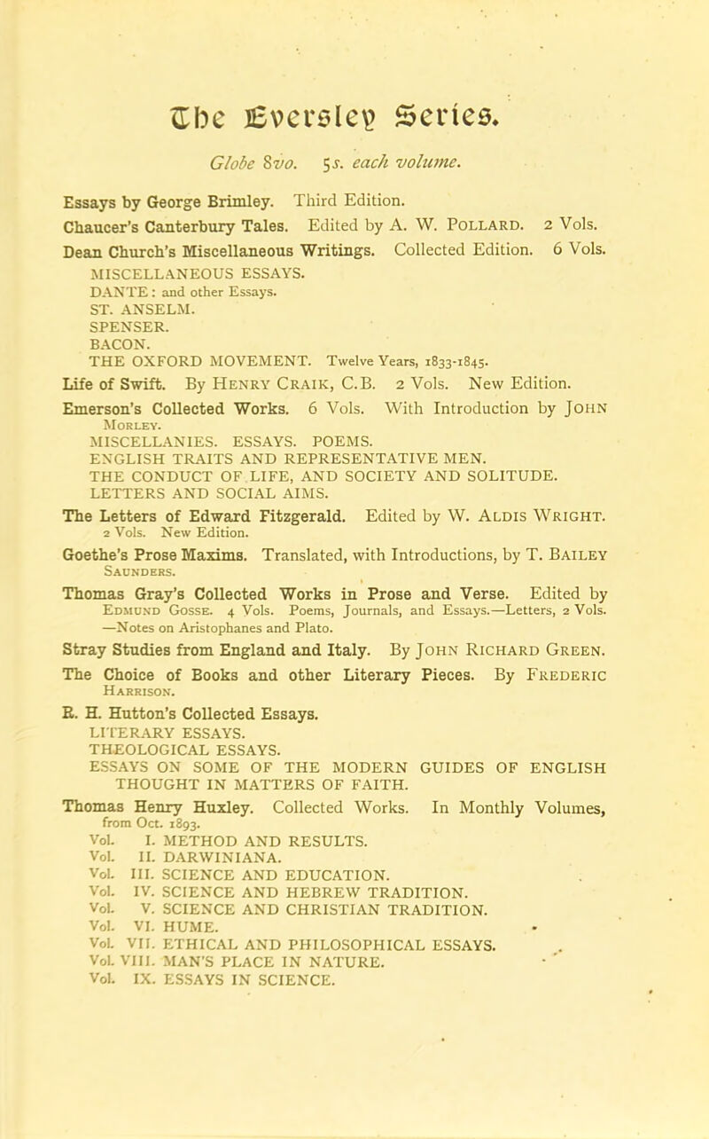 <Ibe lEverslev Series, Globe Zvo. 5j. each volume. Essays by George Brimley. Third Edition. Chaucer’s Canterbury Tales. Edited by A. W. Pollard. 2 Vols. Dean Church’s Miscellaneous Writings. Collected Edition. 6 Vols. MISCELLANEOUS ESSAYS. DANTE: and other Essays. ST. ANSELM. SPENSER. BACON. THE OXFORD MOVEMENT. Twelve Years, 1833-1845. Life of Swift. By Henry Craik, C.B. 2 Vols. New Edition. Emerson’s Collected Works. 6 Vols. With Introduction by John Morley. MISCELLANIES. ESSAYS. POEMS. ENGLISH TRAITS AND REPRESENTATIVE MEN. THE CONDUCT OF LIFE, AND SOCIETY AND SOLITUDE. LETTERS AND SOCIAL AIMS. The Letters of Edward Fitzgerald. Edited by W. Alois Wright. 2 Vols. New Edition. Goethe’s Prose Maxims. Translated, with Introductions, by T. Bailey Saunders. Thomas Gray’s Collected Works in Prose and Verse. Edited by Edmond Gosse. 4 Vols. Poems, Journals, and Essays.—Letters, 2 Vols. —Notes on Aristophanes and Plato. Stray Studies from England and Italy. By John Richard Green. The Choice of Books and other Literary Pieces. By Frederic Harrison. E. H. Hutton’s Collected Essays. LITERARY ESSAYS. THEOLOGICAL ESSAYS. ESSAYS ON SOME OF THE MODERN GUIDES OF ENGLISH THOUGHT IN MATTERS OF FAITH. Thomas Henry Huxley. Collected Works. In Monthly Volumes, from Oct. 1893. Vol. I. METHOD AND RESULTS. Vol. II. DARWINIANA. VoL III. SCIENCE AND EDUCATION. Vol. IV. SCIENCE AND HEBREW TRADITION. Vol. V. SCIENCE AND CHRISTIAN TRADITION. Vol. VI. HUME. VoL VII. ETHICAL AND PHILOSOPHICAL ESSAYS. VoL VIII. MAN’S PLACE IN NATURE. Vol. IX. ESSAYS IN SCIENCE.