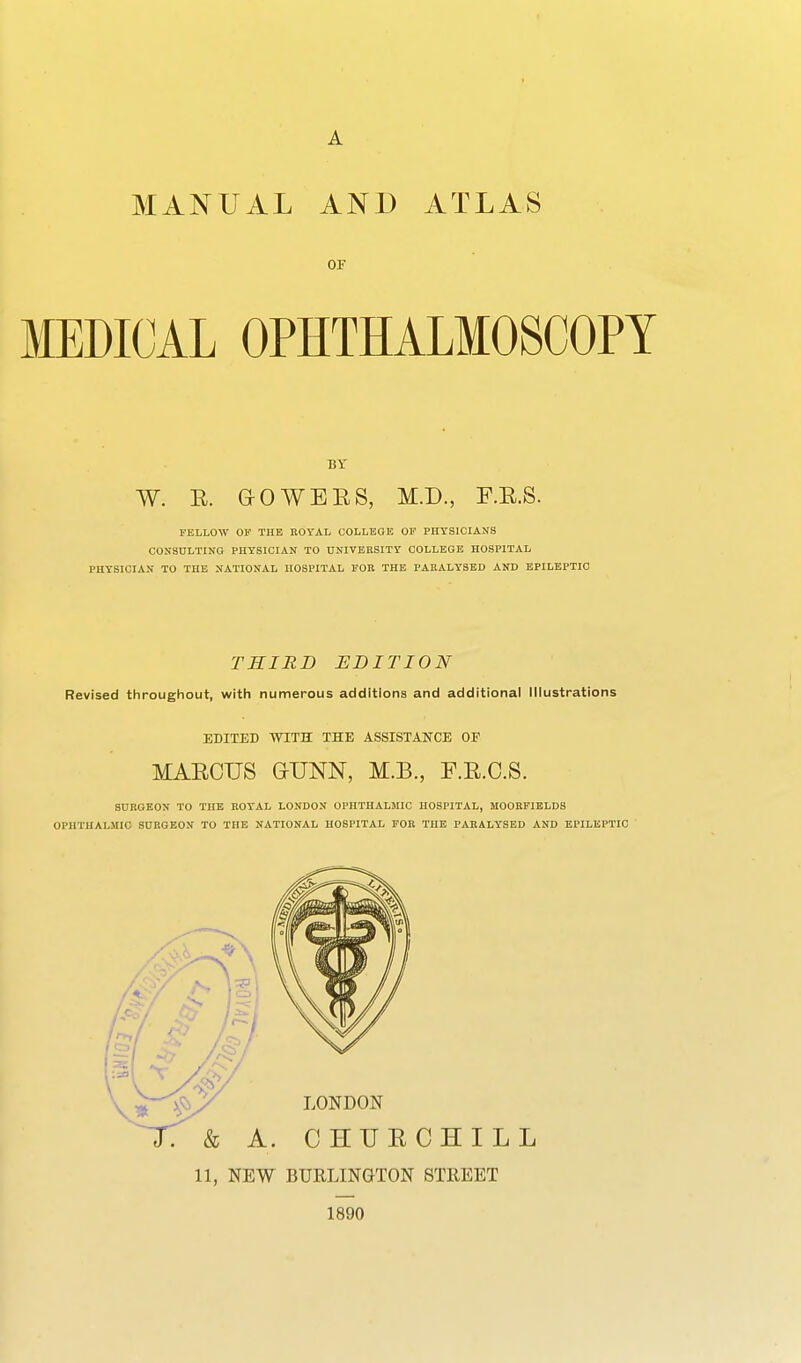 MANUAL AND ATLAS OF MEDICAL OPHTHALMOSCOPY BY W. E. G-OWEES, M.D., F.E.S. FELLOW or THE ROYAL COLLEGE OP PHYSICIANS CONSDLTING PHYSICIAN TO UNIVERSITY COLLEGE HOSPITAL PHYSICIAN TO THE NATIONAL HOSPITAL FOR THE PARALYSED AND EPILEPTIC THIRD EDITION Revised throughout, with numerous additions and additional Illustrations EDITED WITH THE ASSISTANCE OF MAECTJS G-UNN, M.B., F.E.O.S. SURGEON TO THE ROYAL LONDON OPHTHALMIC HOSPITAL, MOORFIELDS OPHTHALMIC SURGEON TO THE NATIONAL HOSPITAL FOR THE PARALYSED AND EPILEPTIC 1890