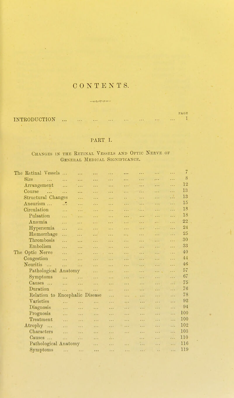 CONTENTS. PAGE INTRODUCTION 1 PART I. Changes in the Retinal Vessels and Optic Nera^e or General Medical Significance. The Retinal Vessels 7 Size 8 Arrangement ... ... ... ... •■• ••• ••• •■• 12 Course ... ... ... ... ... •■• ••• ••• •■■ 13 Structural Changes 13 Aneurism ... ... ... ... ... .•• ••• ••■ Circulation 13 Pulsation ... 18 Anaemia ... ... ... ... ... ... .•■ ■•• 22 Hyperemia ... ... ... ... ... ... ••• ••■ 24 Haemorrhage ... ... ... ... ... ... .-• ••• 25 Thrombosis ... ... ... ... ... ... ... ■•• 30 Embolism ... ... ... ... ... ... ... ..• 33 The Optic Nerve 40 Congestion ... ... ... ... ... ... ... ••• 44 Neuritis 46 Pathological Anatomy 57 Symptoms ... ... ... ... ... ... ... ••• 67 Causes : 75 Duration ... ... ... ... ... ... ... ... 76 Relation to Encephalic Disease 78 Varieties ... ... ... ... ... ... ••• ••• 92 Diagnosis ... ... ... ... ... ... .•• ••■ 94 Prognosis ... ... ... ... ... ... ... ... 100 Treatment 100 Atrophy 102 Characters ... ... ... ... ... ■■• ••• ••• 10-3 Causes ... ... ... ... ... ... ... ... 110 Pathological Anatomy ... 116 Symptoms 119