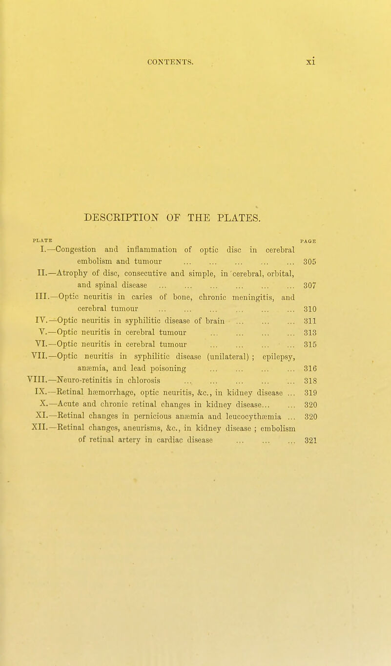 DESCEIPTION OF THE PLATES. PLATE PAGE I.—Congestion and inflammation of optic disc in cerebral embolism and tumour ... ... ... ... ... 305 II. —Atrophy of disc, consecutive and simple, in cerebral, orbital, and spinal disease ... ... ... ... ... ... 307 III. —Optic neuritis in caries of bone, chronic meningitis, and cerebral tumour 310 IV. —Optic neuritis in syphilitic disease of brain 311 V.—Optic neuritis in cerebral tumour 313 VI.—Optic neuritis in cerebral tumour 315 VII.—Optic neuritis in syphilitic disease (unilateral) ; epilepsy, anaimia, and lead poisoning ... ... ... ... 316 VIII.—Neuro-retinitis in chlorosis 318 IX.—Retinal htemorrhage, optic neuritis, &c., in kidney disease ... 319 X.—Acute and chronic retinal changes in kidney disease 320 XI.—Retinal changes in pernicious antemia and leucocythajmia ... 320 XII.—Retinal changes, aneurisms, &c., in kidney disease ; embolism of retinal artery in cardiac disease ... ... ... 321