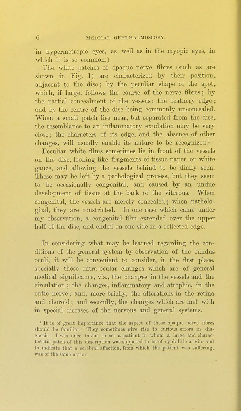 in liypermetropic eyes, as well as in the myopic eyes, in which it is so common.) The white patches of opaque nerve fihres (such as are shown in Fig. 1) are characterized by then- position,, adjacent to the disc ; hy the peculiar shape of the spot,, which, if large, follows the course of the nerve fihres ; hy the partial concealment of the vessels; the feathery edge;: and hy the centre of the disc being commonly unconcealed. When a small patch lies near, but separated from the disc, the resemblance to an inflammatory exudation may be very close; the characters of its edge, and the absence of other changes, will usually enable its natm-e to be recognized.^ Peculiar white films sometimes lie in front of the vessels on the disc, looking like fragments of tissue paper or white gauze, and allowing the vessels behind to be dimly seen. These may be left by a pathological process, but they seem to be occasionally congenital, and caused by an undue development of tissue at the back of the vitreous. When congenital, the vessels are merely concealed; when patholo- gical, they are constricted. In one case which came under my observation, a congenital film extended over the upper half of the disc, and ended on one side in a reflected edge. In considering what may be learned regarding the con- ditions of the general system by observation of the fundus oculi, it will be convenient to consider, in the fii'st place, specially those intra-ocular changes which ai'e of general medical significance, viz., the changes in the vessels and the circulation ; the changes, inflammatory and atrophic, in the optic nerve; and, more briefly, the alterations in the retina and choroid; and secondly, the changes which ai-e met with in special diseases of the nervous and general systems. ^ It is of great iiiipovtance that the aspect of these opaque nerve fibres should be familiar. They sometimes give rise to curious errors in dia- gnosis. I was once taken to sec a patient in whom a large and charac- teristic patch of this description was supposed to be of syphilitic origin, and to indicate that a cerebral all'cctiou, from Avhich the patient was sutt'eriug, was of the same nature.