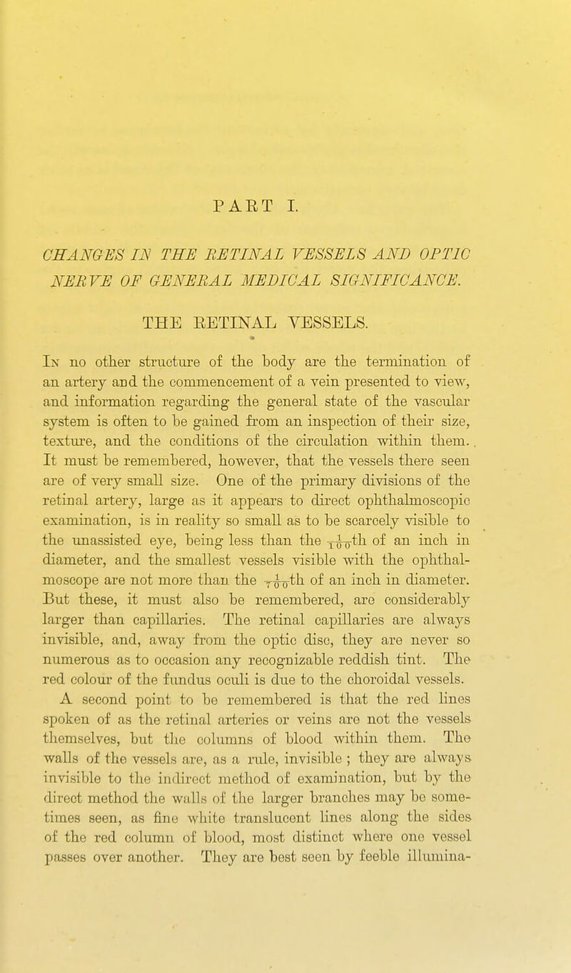 CHANGES IN THE RETINAL VESSEL 8 AND OF TIC NERVE OF GENERAL MEDICAL SIGNIFICANCE. THE EETINAL VESSELS. In no other structure of the body are the termination of an artery and the commencement of a vein presented to view, and information regarding the general state of the vascular system is often to be gained from an inspection of their size, texture, and the conditions of the circulation within them.. It must be remembered, however, that the vessels there seen are of very small size. One of the primary divisions of the retinal artery, large as it appears to direct ophthalmoscopic examination, is in reality so small as to be scarcely visible to the unassisted eye, being less than the x^^^i of an inch in diameter, and the smallest vessels visible with the ophthal- moscope are not more than the Tw'tli of an inch in diameter. But these, it must also be remembered, are considerably larger than capillaries. The retinal capillaries are always invisible, and, away from the optic disc, they are never so numerous as to occasion any recognizable reddish tint. The red colour of the fundus oculi is due to the choroidal vessels. A second point to be remembered is that the red lines spoken of as the retinal arteries or veins are not the vessels themselves, but tlie columns of blood within them. The walls of the vessels are, as a rule, invisible ; they are always invisible to the indirect method of examination, bxit by the direct method the walls of tlie larger branches may be some- times seen, as fine white translucent lines along the sides of the red column of blood, most distinct where one vessel passes over another. They are best seen by feeble illumina-