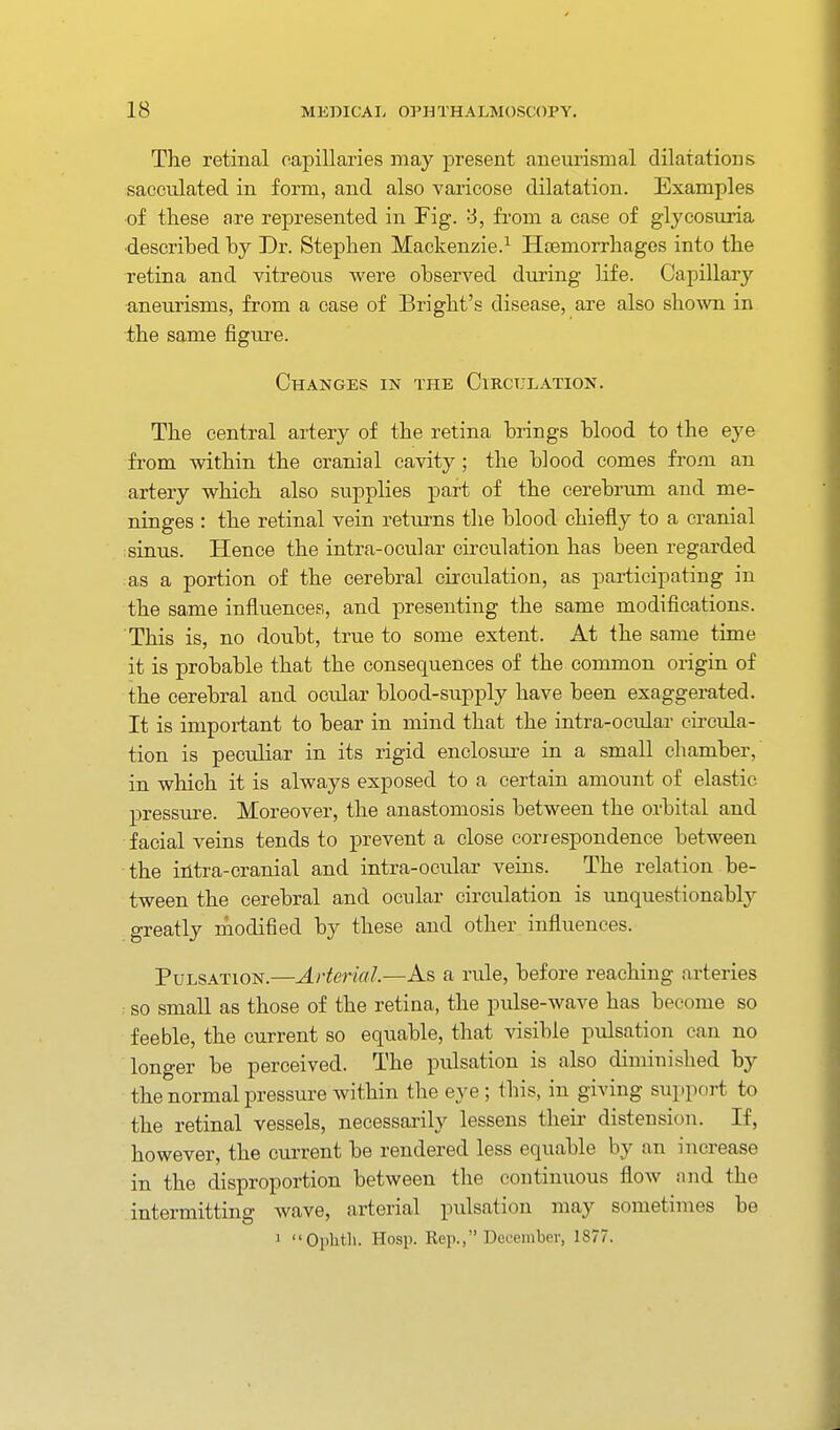 The retinal capillaries may present aneurismal dilatations sacculated in form, and also varicose dilatation. Examples of these are represented in Fig. '6, fi-om a case of glycosuria ■described by Dr. Stephen Mackenzie.^ Haemorrhages into the retina and vitreou.s Avere observed during life. Capillary ■aneurisms, from a case of Bright's disease, are also shown in the same figure. Changes in the Circulation. The central artery of the retina brings blood to the eye from within the cranial cavity ; the blood comes from an artery which also supplies part of the cerebrum and me- ninges : the retinal vein retui-ns the blood chiefly to a cranial ;sinus. Hence the intra-ocular circulation has been regarded as a portion of the cerebral circulation, as participating in the same influences, and presenting the same modifications. This is, no doubt, true to some extent. At the same time it is probable that the consequences of the common origin of the cerebral and ocular blood-supply have been exaggerated. It is important to bear in mind that the intra-ocular cii-cula- tion is peculiar in its rigid enclosure in a small chamber, in which it is always exposed to a certain amount of elastic pressure. Moreover, the anastomosis between the orbital and facial veins tends to prevent a close correspondence between the iiitra-cranial and intra-ocular veins. The relation be- tween the cerebral and ocular circulation is unquestionably greatly modified by these and other influences. Pulsation.—Arterial.—As a rule, before reaching arteries : SO small as those of the retina, the pulse-wave has become so feeble, the current so equable, that visible pulsation can no longer be perceived. The pulsation is also diminished by the normal pressure within the eye ; this, in giving support to the retinal vessels, necessarily lessens their distension. If, however, the ciu-rent be rendered less equable by an increase in the disproportion between the continuous flow and the intermitting wave, arterial pulsation may sometimes be 1 Oplith. Hosp. Rep., December, 1877.
