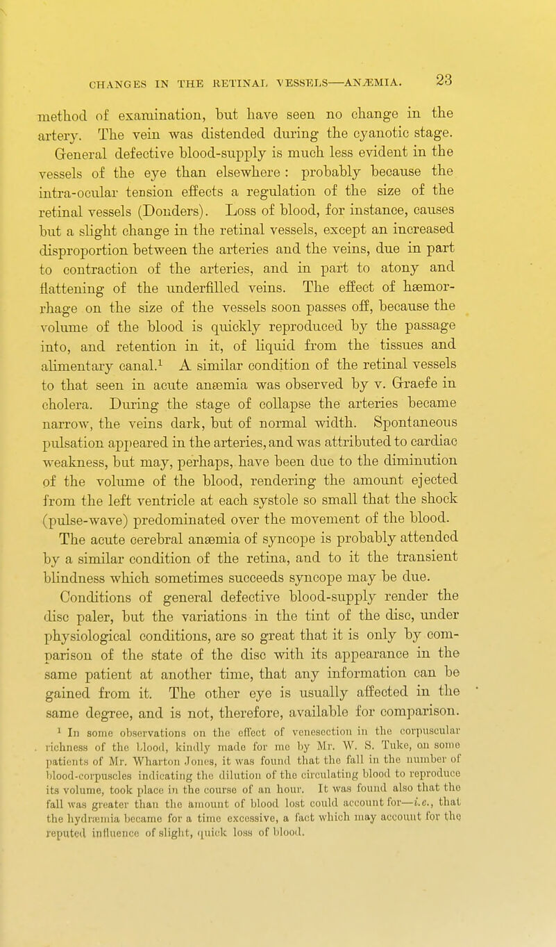 method of examination, but have seen no change in the artery. The vein was distended during the cyanotic stage. General defective blood-supply is much less evident in the vessels of the eye than elsevphere : probably because the intra-ocular tension effects a regulation of the size of the retinal vessels (Bonders). Loss of blood, for instance, causes but a slight change in the retinal vessels, except an increased disproportion between the arteries and the veins, due in part to contraction of the arteries, and in part to atony and flattening of the underfilled veins. The effect of haemor- rhage on the size of the vessels soon passes off, because the volume of the blood is quickly reproduced by the passage into, and retention in it, of liquid from the tissues and alimentary canal.^ A similar condition of the retinal vessels to that seen in acute ansemia was observed by v. Grraefe in cholera. During the stage of collapse the arteries became narrow, the veins dark, but of normal width. Spontaneous pulsation appeared in the arteries, and was attributed to cardiac weakness, but may, perhaps, have been due to the diminution of the vokune of the blood, rendering the amount ejected from the left ventricle at each systole so small that the shock (pulse-wave) predominated over the movement of the blood. The acute cerebral anaemia of syncope is probably attended by a similar condition of the retina, and to it the transient blindness which sometimes succeeds syncope may be due. Conditions of general defective blood-supply render the disc paler, but the variations in the tint of the disc, under physiological conditions, are so great that it is only by com- parison of the state of the disc with its appearance in the same patient at another time, that any information can be gained from it. The other eye is usually affected in the same degree, and is not, therefore, available for comparison. 1 In some observations on the efTect of venesection in the covpuscular , richness of the Llood, kindly made for me by Mr. W. S. Tuke, ou some patients of Mr. Wharton .Jones, it was found that the fall in the number of blood-corpuscles indicating the dilution of the circulating blood to reproduce its volume, took place in the course of an hour. It was found also that the fall was greater than the amount of blood lost could accoiint for—i.e., that the hydrteniia became for a time excessive, a fact which may account for the reputed influence of slight, ([uick loss of blood.