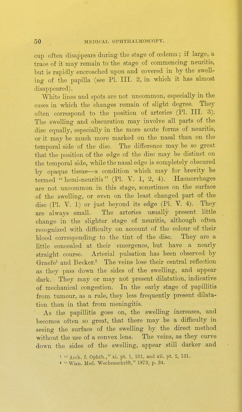 cup often disappears during the stage of oedema ; if large, a trace of it may remain to the stage of commencing neuritis, but is rapidly encroached upon and covered in by the swell- ing of the papilla (see PI. III. 2, in which it has almost disappeared). White lines and spots are not uncommon, especially in the cases in which the changes remain of slight degree. They often correspond to the position of arteries (PI. III. 3). The swelling and obscuration may involve all parts of the disc equally, especially in the more acute forms of neuritis, or it may be much more marked on the nasal than on the temporal side of the disc. The difference may be so great that the position of the edge of the disc may be distinct on the temporal side, while the nasal edge is completely obscured by opaque tissue—a condition which may for brevity be termed  hemi-neuritis (PI. Y. 1, 2, 4). Haemorrhages are not uncommon in this stage, sometimes on the surface of the swelling, or even on the least changed part of the disc (PI. Y. 1) or just beyond its edge (PI. Y. 4). They are always small. The arteries usually present little change in the slighter stage of neuritis, although often recognized with difficulty on account of the colour of their blood corresponding to the tint of the disc. They are a little concealed at their emergence, but have a nearly straight course. Arterial pulsation has been observed by Grraefe^ and Becker.^ The veins lose their central reflection as they pass down the sides of the swelling, and appear dark. They may or may not present dilatation, indicative of mechanical congestion. In the early stage of papillitis from tumour, as a rule, they less fi-equently present dilata- tion than in that from meningitis. As the papillitis goes on, the swelhng increases, and becomes often so great, that there may be a difficulty in seeing the surface of the swelling by the direct method without the use of a convex lens. The veins, as they curve down the sides of the swelling, appear still darker and '  Arch. f. Ophth., xi. pt. 1, 201, and xii. pt. 2, 131. » Wieii. Med. Woclienschrift, 1873, p. 34.